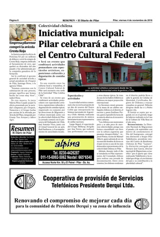 Pilar, viernes 4 de noviembre de 2016RESUMEN • El Diario de PilarPágina 6
Cooperativa de provisión de Servicios
Telefónicos Presidente Derqui Ltda.
Renovando el compromiso de mejorar cada día
para la comunidad de Presidente Derqui y su zona de influencia
Redacción y dirección: San Martín
128 – Pilar - Buenos Aires.
Impreso en talleres propios en San
Martín 128 - Pilar - Buenos Aires.
Tel. 0230-4430868
www.diarioresumen.com.ar
redaccion@diarioresumen.com.ar
Propietario: Augusto Zamarripa
Director: Augusto Zamarripa
Codirector: Matías Zamarripa
Fundado el 1ª de marzo de 1961
Registro propiedad Intelectual
5159743
Iniciativa municipal:
Pilar celebrará a Chile en
el Centro Cultural Federal
Colectividad chilena
• Será un evento que
combinará actividades
protocolares con espec-
táculos artísticos, ex-
posiciones culturales y
degustación de comidas
típicas.
y otras danzas típicas. Se trata
de uno de los ballets folklóricos
chilenos con mayor proyección
internacional.
La literatura estará presente
de la mano de un célebre em-
bajador chileno en el distrito, el
escritor y poeta Emiliano Pin-
tos, quien expondrá lecturas de
su autoría alusivas al encuentro
entre culturas.
“Los chilenos nos mostramos
poco y se sabe poco de nues-
tras colectividades porque nos
hemos ensamblado tan bien
con la cultura argentina que
pasamos desapercibidos”, ex-
presó Pintos, vecino de Manuel
Alberti, quien además de ser un
reconocido hombre de letras en
el país vecino es uno de los más
destacados representantes de la
colectividad chilena en Pilar.
Además, durante todo el día
se instalarán en Pilar represen-
tantes del Consulado chileno
para realizar una jornada de
documentación. Entre otros
trámites, los chilenos residentes
Espectáculos y
actividades
La actividad artística comen-
zará a las 19 con la actuación de
un dúo de tenores del Teatro
Colón que interpretarán los
himnos nacionales de Argenti-
na y Chile. Además, realizarán
una presentación de música
latinoamericana representativa
de ambas naciones.
Luego llegará el espectáculo
del Grupo Millaray, dirigido
por Ana Torres, que realizará
una performance con cuecas
Empresapilarense
comprólaavícola
CrestaRoja
La Justicia aceptó la oferta de
Proteinsa SA por 121 millones
de dólares y cerró la compra de
Cresta Roja, empresa dedicada
al faenamiento de aves, que
quebró en diciembre del año
pasado y fue administrada por
la compañía ganadora de la
licitación.
Así lo confirmó el gerente
general de sociedad avícola y
actual presidente de Ovoprot
de Pilar, Santiago Perea, a la
agencia Télam.
“Estamos contentos con la
culminación de este proceso,
porque significa que hemos
hecho las cosas muy bien”,
indicó Perea.
De esta manera, la jueza
Valeria Péres Casado aceptó la
oferta presentada por la socie-
dad compuesta por Ovoprot,
Tanacorsa y el Grupo Laclau
por encima de la ofertada por
Avícola del Plata, integrada por
Granja Tres Arroyos y Adeco
Agro.
En una reunión entre las
culturas local y trasandina, el
Centro Cultural Federal de
Pilar será escenario esta tarde
de la festividad “Pilar Celebra
Chile”.
Se trata de un evento que
combinará actividades proto-
colares con espectáculos artís-
ticos, exposiciones culturales y
degustación de comidas típicas,
organizado en conjunto por
las direcciones de Migrantes y
Cultura municipal, junto con
la colectividad chilena de Pilar.
La jornada contará con la pre-
sencia del Embajador de Chile,
José Antonio Viera, junto con
el Cónsul General de ese país,
Raúl Sanhueza, y el acompaña-
miento de autoridades locales.
en el distrito podrán llevar a
cabo la gestión de Cédulas de
Identidad, Certificados, Re-
gistro de Chilenos y evacuar
consultas en general. Deberán
dirigirse desde las 11 a Pedro
Lagrave 763.
El festejo se repite por se-
gunda vez en el partido, luego
de haberse realizado en la Casa
de la Cultura de Villa Rosa en
el año 2014.
Reconocimiento. La Direc-
ción Nacional de Migraciones
el pasado 5 de septiembre con
motivo de conmemorarse el
Día del Inmigrante, entregó
una distinción a Sergio Díaz
Valdebenito, presidente inte-
rino del Centro de Residentes
Chilenos de Pilar “Lautaro”.
La distinción entregada por
Horacio José García, director
nacional de Migraciones, se jus-
tiﬁcó “por el aporte que viene
realizando Valdebenito y la en-
tidad que dirige, al crecimiento
del país y su contribución a la
pluralidad cultural”.
La actividad artística comenzará desde las 19,
para celebrar la hermandad entre Argentina y Chile.
 