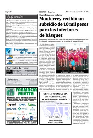 Pilar, viernes 2 de diciembre de 2016RESUMEN • DeportesPágina 20
 Fallecimientos Sepelios Ponce de León
ELSA MARGARITA PERELI
ADOLFO ENRIQUE FRACCHIA
JORGE DAUT
MARTIN SANTIAGO GIMENEZ
Q.E.P.D. 01/12/2016
Q.E.P.D. 02/12/2016
Q.E.P.D. 02/12/2016
Q.E.P.D. 02/12/2016




El club Monterrey de Der-
qui ﬁnalmente recibió el espe-
rado subsidio que le permitirá
crecer en su objetivo de brin-
dar un lugar a los chicos de
barrios cercanos que buscan
contención en el deporte.
Se trata de una suma de 10
mil pesos que llegó por parte
de la Cámara de Diputados de
la Provincia de Buenos Aires
en nombre de la diputada del
Frente Para la Victoria, Lucía
Portos, representada en la pa-
labra del concejal Juan Pablo
Roldán, quien estuvo en con-
tacto con el club.
Justamente el concejal del
PJ del Pilar, fue quien dialogó
con Resumen para expresar su
contento al poder “colaborar
con el club. Hacía mucho que
nos habíamos comprometido
en poder darle una ayuda so-
cial a la actividad del básquet.
Y gracias a la ayuda de la di-
putada Portos pudimos con-
seguir el subsidio”.
El dinero va a estar desti-
nado en parte a la compra de
camisetas para los diferentes
equipos, mientras que lo que
resta, será implementado en
Farmacias de Turno
PILAR
DERQUI
DEL VISO
02/12:CONCORD V.GómezyPanamericana
02/12:RASPO Av.deMayoySanMartín
02/12:DELA RUTA Ruta29ySantaJulia
www.diarioresumen.com.ar/farmacias-de-turno-en-pilar/
Monterrey recibió un
subsidiode10milpesos
para las inferiores
de básquet
Cumplió con su palabra
• La promesa del concejal Juan Pablo Roldán se materializó en un subsidio para
la compra de camisetas y aros para las formativas de básquet del club.
Jueves Mín 19°C/Máx 26°C
Sábado Mín 22°C/Máx 31°C
Cielo algo a parcialmente nublado. Vientos
leves del sector norte.
Cielo parcial a algo nublado. Vientos leves del
sector norte, cambiando al sector este.
Viernes Mín 20°C/Máx 31°C
– Día Internacional de la Abolición de la Esclavitud.
1987 – Muere el Dr. Luis Federico Leloir, médico y bioquímico
argentino, Premio Nobel de Química.
1990 – Se realizan las primeras elecciones en la Alemania
reuniﬁcada.
1993 – El narcotraﬁcante Pablo Escobar es abatido por la policia
colombiana.
1997 – Los 16 estados miembros de la OTAN aprueban en Bru-
selas la nueva estructura militar de la organización.
2003 – El presidente estadounidense George Bush ﬁrma una
ley que permite el desarrollo de nuevas armas nucleares.
2007 – En Argentina, el Club Atlético Lanús se consagra por
primera vez campeón nacional de fútbol.
2009 – En los Emiratos Árabes Unidos se inaugura el rascacielos
Torre Jalifa (Burj Dubái), el de mayor altura jamás construido
(828 m), tras seis años de obras.
2013 – Muere Roberto Capablanca, artista y humorista uru-
guayo de origen argentino.
El dinero estará destinado a la compra
de camisetas y aros para los más chicos.
CONTACTENOS
430511 / 420116
INVISIBLEINVISIBLE
ultima tecnologia
en monitoreo de
alarmas inalambrico
FULL DATA TRANSFER
EXPANDIBLE EN REDES
el básquet sobre todo, por lo
que nos pareció de suma im-
portancia colaborar con esta
actividad que es tan linda y
está centrada en el corazón
de Monterrey”, manifestó el
concejal que no pudo dejar de
lado su propia pasión hacia
ese deporte.
Por otra parte, Roldán tam-
bién hizo énfasis en la impor-
tancia que encuentra en estas
instituciones a nivel social,
“entendemos que es un barrio
voluminoso, son muchos ha-
bitantes y la única referencia
institucional que tienen es el
club, así que nos pone conten-
tos poder otorgar esta ayuda”,
señaló.
Finalmente, el concejal dejó
una reﬂexión sobre el trabajo
que viene realizando y mani-
festó que “entendemos que la
parte social y deportiva nece-
sitan mayor aporte en lo que
son las herramientas ﬁnan-
cieras. A la hora de tratar el
presupuesto para el próximo
año, nos gustaría que cuando
se habla de seguridad, estén
contempladas las acciones so-
ciales y deportivas, porque esa
contención también aporta en
esa materia”, concluyó.
la adquisición de aros que le
permitan un mejor espacio de
entrenamiento a los más pe-
queños de las pre-infantiles.
“Creemos que el club re-
presenta muchas cosas social-
mente, desde valores hasta
un sentido de pertenencia, y
lo lindo es que los chicos hoy
se sienten identiﬁcados con
distintas actividades y con
 