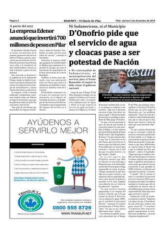 Pilar, viernes 2 de diciembre de 2016RESUMEN • El Diario de PilarPágina 2
Ni Sudamericana, ni el Municipio
D’Onofrio pide que
el servicio de agua
y cloacas pase a ser
potestad de Nación
• Ni continuidad de
S u d a m e r i c a n a , n i
municipalización del
servicio; para el Frente
Renovador el camino lo
debe trazar el gobierno
nacional.
PJ del Pilar, que propone muni-
cipalizar el servicio, D’Onofrio
afirmó que eso sería cargar al
Municipio con “un problema
mayúsculo”.“Acánosetratadesi
esbuenoomaloeladministrador,
sino que se trata de que no hay
dinero para invertir y hacer las
obras que están haciendo falta”,
agregó.
“Lo que estamos planteando
es que se convoque a todos los
sectoresytomemosunadecisión
de hacia dónde va el rumbo en
estacuestión;nosotrosyahemos
ﬁjado una posición y lo que que-
remos es que haya deﬁniciones,
no esperar hasta el último día
y que la realidad nos lleve por
delante”, indicó el legislador.
“Queremos que se empiece a ha-
blarconNaciónparavercómose
vaahacercargodeesto;nosotros
desde el gobierno provincial en
estos meses que pasaron hemos
transferido lo que quedaba de
ABSA a Nación y ya Nación está
operandoesesistema”,comentó.
Y añadió: “Por lo menos en
todo el conurbano bonaerense
elservicioloprestaAYSA,quees
laempresanacional;ylaempresa
nacional es la única que está en
condiciones de invertir más de
milmillonesqueesloqueestaría
requiriendo hoy Pilar para tener
agua corriente y cloacas”.
Finalmente, el jefe de senado-
resmassistas,expresó:“Seguimos
a la espera de que el Intendente
dé una señal para resolver esta
grave situación”. Y concluyó:
“Cambiemos debe demostrar
gestión urgentemente; la socie-
dad tiene problemas y necesita
respuestas rápidamente”.
D’Onofrio: “Lo que nosotros estamos pregonando
es un traspaso del servicio a Nación, que es lo
que incluso ha hecho la Provincia”.
Renovador también dejó en cla-
ro su postura en relación a esta
cuestión. “Que sea el Ejecutivo
nacional el que determine los
pasosaseguir”,aﬁrmóelsenador
provincialyexcandidatoainten-
dente de Pilar, Jorge D’Onofrio.
“Lo que a mí me preocupa es
que a 30 días de que termine la
concesión todavía no está insta-
lado el debate y no hay muestra
porpartedelIntendentedehacia
dóndevamos”,dijoellegisladora
Resumen.“Loquetenemosclaro
es que hoy la concesión no ha
sido buena, que el servicio no es
bueno y que casi el 80 por ciento
de los pilarenses no tienen agua
corriente y cloacas; con lo cual
hay que ver quién invierte y en
qué tiempo”, añadió.
Es en este aspecto que
D’Onofrio sostiene que debe
ser Nación (ni una prórroga a
Sudamericana, ni la municipali-
zacióndelservicio)quiensehaga
responsable de tomar la posta.
“Porque justamente lo que hace
falta acá es quien invierta y eso
solamenteestáencapacidadope-
rativa para hacerlo el gobierno
nacional, con lo cual, cualquier
otra solución iría en contra de
los pilarenses”, esgrimió.
“Lo que nosotros estamos
pregonando es un traspaso del
servicio a Nación, que es lo que
incluso ha hecho la Provincia
con su empresa de aguas ABSA,
que le transfirió la potestad a
Nación”, continuó el senador
provincial por el Frente Reno-
vador. “Así que en ese camino
deberíamos estar”, indicó.
En referencia explícita al pro-
yecto presentado por el bloque
Luego de que el bloque PJ del
Pilar propusiera instalar con un
proyecto el debate en el Concejo
Deliberante sobre el traspaso
entre Sudamericana de Aguas
y AYSA en lo que respecta al
servicio de agua corriente y
cloacas (ver Página 3), el Frente
El intendente Nicolás Ducoté
se reunió con directivos de la
empresa prestataria del servicio
eléctrico Edenor, quienes anun-
ciaron una inversión de 700 mi-
llonesdepesosparalospróximos
cinco años y la instalación de
280 transformadores nuevos en
todo el distrito, a partir del año
próximo.
Esta inversión se destinará a
la ampliación de la subestación
Derqui, donde se duplicó la po-
tenciaypermitiráminimizarlos
cortes,conreduccióndelostiem-
pos de normalización y menos
clientesafectadosencadaavería.
Al respecto, el Jefe Comunal
señalóque“esimportanteynece-
sario analizar junto con Edenor
el mapa de inversiones para que
los pilarenses dejen de sufrir los
reiterados cortes de luz”.
“Este plan de inversiones que
desarrollará la empresa beneﬁ-
A partir del 2017
LaempresaEdenor
anuncióqueinvertirá700
millonesdepesosenPilar
aaaaaaaaaaa
ciará a miles de familias, brin-
dando un mejor servicio para
todos los vecinos”, continuó el
Intendente.
Asimismo, la empresa señaló
queagregaránuntransformador
en Matheu para aumentar la ca-
pacidad de energía, así como el
incremento de capacitadores de
la línea proveniente de General
Rodríguez.
También, la ﬁrma tiene pla-
neado crear una subestación
nueva en Pinazo para 2018 y la
instalación de medidores comu-
nitarios en distintas zonas de la
comuna.
El Intendente continuará con
el avance de reuniones con la
prestataria con el objetivo de
coordinar las tareas y el desplie-
guedeinversionesenlosbarrios,
asítambiéncomoelseguimiento
del impacto del servicio en el
distrito.
 