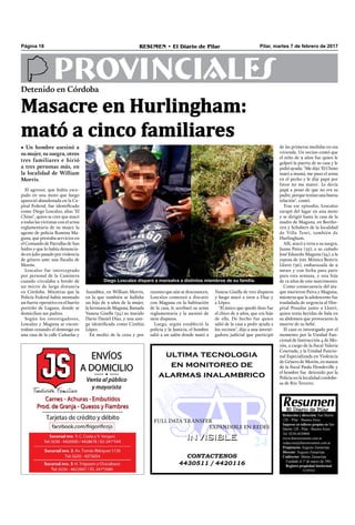 Pilar, martes 7 de febrero de 2017RESUMEN • El Diario de PilarPágina 18
PROVINCIALES
CONTACTENOS
4430511 / 4420116
INVISIBLEINVISIBLE
ultima tecnologia
en monitoreo de
alarmas inalambrico
FULL DATA TRANSFER
EXPANDIBLE EN REDES
Redacción y dirección: San Martín
128 – Pilar - Buenos Aires.
Impreso en talleres propios en San
Martín 128 - Pilar - Buenos Aires.
Tel. 0230-4430868
www.diarioresumen.com.ar
redaccion@diarioresumen.com.ar
Propietario: Augusto Zamarripa
Director: Augusto Zamarripa
Codirector: Matías Zamarripa
Fundado el 1ª de marzo de 1961
Registro propiedad Intelectual
5159743
Masacre en Hurlingham:
mató a cinco familiares
• Un hombre asesinó a
su mujer, su suegra, otros
tres familiares e hirió
a tres personas más, en
la localidad de William
Morris.
Detenido en Córdoba
Vanesa Gisella de tres disparos
y luego atacó a tiros a Díaz y
a López.
"El único que quedó ileso fue
el chico de 9 años, que era hijo
de ella. De hecho fue quien
salió de la casa a pedir ayuda a
los vecinos", dijo a una investi-
gadora judicial que participó
de las primeras medidas en esa
vivienda. Un vecino contó que
el niño de 9 años fue quien le
golpeó la puerta de su casa y le
pidió ayuda: "Me dijo 'El Chino
mató a mamá, me puso el arma
en el pecho y le dije papá por
favor no me mates'. Le decía
papá a pesar de que no era su
padre, porque tenían una buena
relación", contó.
Tras ese episodio, Loscalzo
escapó del lugar en una moto
y se dirigió hasta la casa de la
madre de Maguna, en Beetho-
ven y Schubert de la localidad
de Villa Tesei, también de
Hurlingham.
Allí, atacó a tiros a su suegra,
Juana Paiva (55), a su cuñado
José Eduardo Maguna (34), a la
esposa de éste Mónica Beatriz
Lloret (36), embarazada de 9
meses y con fecha para parir
para esta semana, y una hija
de 12 años de este matrimonio.
Como consecuencia del ata-
que murieron Paiva y Maguna,
mientras que la adolescente fue
trasladada de urgencia al Hos-
pital Posadas junto a Lloret,
quien tenía heridas de bala en
su abdomen que provocaron la
muerte de su bebé.
El caso es investigado por el
momento por la Unidad Fun-
cional de Instrucción 4 de Mo-
rón, a cargo de la ﬁscal Valeria
Courtade, y la Unidad Funcio-
nal Especializada en Violencia
de Género de Morón, en manos
de la ﬁscal Paula Hondeville y
el hombre fue detenido por la
Policía en la localidad cordobe-
sa de Río Tercero.
Diego Loscalzo disparó a mansalva a distintos miembros de su familia.
El agresor, que había esca-
pado en una moto que luego
apareció abandonada en la Ca-
pital Federal, fue identiﬁcado
como Diego Loscalzo, alias "El
Chino", quien se cree que atacó
a todas las víctimas con el arma
reglamentaria de su mujer, la
agente de policía Romina Ma-
guna, que prestaba servicios en
el Comando de Patrullas de San
Isidro y que lo había denuncia-
do en julio pasado por violencia
de género ante una ﬁscalía de
Morón.
Loscalzo fue interceptado
por personal de la Caminera
cuando circulaba a bordo de
un micro de larga distancia
en Córdoba. Mientras que la
Policía Federal había montado
un fuerte operativo en el barrio
porteño de Lugano, donde se
domicilian sus padres.
Según los investigadores,
Loscalzo y Maguna se encon-
traban cenando el domingo en
una casa de la calle Cañuelas y
Asamblea, en William Morris,
en la que también se hallaba
un hijo de 9 años de la mujer,
la hermana de Maguna, llamada
Vanesa Gisella (34) su marido
Darío Daniel Díaz, y una ami-
ga identiﬁcada como Cinthia
López.
En medio de la cena y por
razones que aún se desconocen,
Loscalzo comenzó a discutir
con Maguna en la habitación
de la casa, le arrebató su arma
reglamentaria y la asesinó de
siete disparos.
Luego, según estableció la
policía y la Justicia, el hombre
salió a un salón donde mató a
 