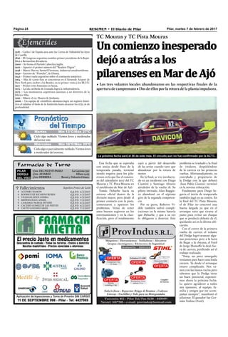 Farmacias de Turno
PILAR
DERQUI
DEL VISO
7/02: DEL NUEVO PASEO La Gaviota 350
7/02: ALVAREZ Alfaro 1425
7/02: HERRERA Beruti y Valentín Gómez
Pilar, martes 7 de febrero de 2017RESUMEN • El Diario de PilarPágina 24
Una fecha que se esperaba
con ansias desde ﬁnes de la
temporada pasada, terminó
siendo esquiva para los pila-
renses en lo que fue el comien-
zo del calendario 2017 del TC
Mouras y TC Pista Mouras en
el autódromo de Mar de Ajó.
Tomás Deharbe hacía su
estreno oﬁcial dentro de la
división mayor, pero desde el
primer contacto con la pista,
comenzaron a aparecer los
problemas. Venía de tener
unos buenos registros en los
entrenamientos y en la clasi-
ﬁcación, pero el rendimiento
cayó a partir del desarrollo
de las series cuando tuvo que
abandonar por la rotura de
motor.
En la ﬁnal, se vio involucra-
do en un incidente con Diego
Ciantini y Santiago Alvarez
alrededor de la vuelta 18. Su
piloto invitado, Alan Ruggie-
ro abandonó en el séptimo
giro de la segunda competen-
cia.
Por su parte, Roberto Vi-
dele también sufrió compli-
caciones en la misma batería
que Deharbe, y que a su vez
lo obligaron a desertar. Este
TC Mouras y TC Pista Mouras
• Los tres volantes locales abandonaron en las respectivas finales de la
apertura de campeonato • Dos de ellos por la rotura de la planta impulsora.
Uncomienzoinesperado
dejóaatrásalos
pilarensesenMardeAjó
problema se trasladó a la ﬁnal
de titulares, despidiéndose
de la carrera en las primeras
vueltas. Afortunadamente, su
convidado y propietario de
la Dodge con la que debutó
-Juan Pablo Gianini- terminó
en la novena colocación.
Finalmente para Diego Se-
govia el inicio de temporada
también jugó en su contra. En
la ﬁnal del TC Pista Mouras,
el de Pilar no concretó una
buena largada ya que en el
arranque tuvo que tirarse al
pasto para evitar un choque
que se producía delante de él,
quedando así en la última ubi-
cación.
Con el correr de la primera
vuelta de carrera el volante
del Dodge logró avanzar algu-
nas posiciones pero a la hora
de llegar a la chicana, el Ford
de Jorge Humoffe lo dejó fue-
ra de carrera, perdiendo así el
trabajo realizado.
“Estoy un poco amargado
teníamos para hacer una linda
carrera. Ya desde el arranque
estuvo complicado. Nos va-
mos con las manos vacías pero
sabemos que la Dodge tiene
un buen potencial, esperare-
mos ahora la próxima fecha.
Le quiero agradecer a todos
mis sponsors, al equipo, fa-
milia y amigos que me acom-
pañan siempre”, manifestó el
pilarense. El ganador fue Ger-
mán Todino (Ford).
Jueves Mín 15°C/Máx 26°CJueves Mín 15°C/Máx 26°C
Miércoles Mín 18°C/Máx 29°C
Cielo algo o parcialmente nublado. Vientos leves
a moderados del noreste.
Cielo algo nublado. Vientos leves a moderados
del sector este.
Martes Mín 13°C/Máx 27ºC
1518 – Carlos I de España jura ante las Cortes de Valladolid las leyes
de Castilla.
1826 – El Congreso argentino nombra primer presidente de la Repú-
blica a Bernardino Rivadavia.
1900 – Se forma el Partido Laborista inglés.
1922 – Aparece el primer número del “Readers Digest”.
1938 – Muere Harvey Samuel Firestone, industrial estadounidense.
1940 – Estreno de “Pinocho”, de Disney.
1942 – Primer vuelo argentino sobre el continente antártico.
1964 – Más de 3.000 fans se concentran en el Kennedy Airport de
New York para recibir a los Beatles, en su primer visita a los EE.UU.
1971 – Primer voto femenino en Suiza.
1974 – La isla caribeña de Granada logra la independencia.
1975 – Los montoneros argentinos asesinan a un directivo de la
fábrica Alba.
1999 – Muere el rey Husein de Jordania.
2006 – Un equipo de cientíﬁcos alemanes logra un registro histó-
rico al taladrar el hielo de la Antártida hasta alcanzar los 2774 m de
profundidad.
La próxima fecha será el 26 de este mes. El circuito aun no fue confirmado por la ACTC.
 Fallecimientos Sepelios Ponce de León







AGUIRRE RAMON
RODRIGUEZ RICARDO RUBEN
VILLEGAS JESUS ANIBAL
MEDINA RAUL ANGEL
CAMARGO MARIA ESTHER
CACERES GOMEZ DE LAS NIEVES
CAUTO GUSTAVO ARIEL
Q.E.P.D. 6/2/2017
Q.E.P.D. 4/2/2017
Q.E.P.D. 4/2/2017
Q.E.P.D. 7/2/2017
Q.E.P.D. 6/2/2017
Q.E.P.D. 6/2/2017
Q.E.P.D. 7/2/2017
 