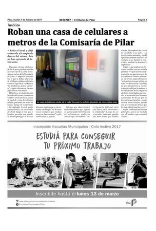 Pilar, martes 7 de febrero de 2017 RESUMEN • El Diario de Pilar Página 5
Roban una casa de celulares a
metros de la Comisaría de Pilar
Insólito
• Robó el local y dejó
encerrada a la empleada
dentro del mismo. Aún
no han apresado al de-
lincuente.
El pasado viernes, alrededor
de las 18.30 se produjo un robo
en un local de la calle Tucu-
mán, a metros de la Comisaría
de Pilar. El negocio afectado
fue el que se dedica a la venta
de teléfonos celulares, ubicado
entre el Pago Fácil y el kiosco.
“Se produjo un atraco, un hur-
to”, según aﬁrmaron fuentes
policiales a este medio.
El hecho se produjo durante
la tarde del viernes, cuando un
hombre en bicicleta se acercó
al local de venta de telefonía
celular, portando un arma de
fuego. Luego de sorprender
a la empleada, la cual quedó
aterrorizada y en un estado
de shock luego de ver que el
hombre portaba una pistola,
el mismo prosiguió a llevarse
el robo, la empleada les contó
lo sucedido a sus jefes. “La
joven estaba asustada y tardó
aproximadamente una hora en
contarle a sus dueños lo ocu-
rrido y realizar la denuncia”,
explicaron.
Según lo que explicaron dis-
tintos testigos, esta no sería la
primera vez que ocurre un su-
ceso así a tan pocos metros de
la Comisaría Primera pilaren-
se. De hecho, según aﬁrmaron
“es la quinta vez que sufren un
robo” en dicho local. En el día
de ayer, el comercio se encon-
traba cerrado por la mañana y
los empleados de los negocios
aledaños comentaban que, qui-
zás, se mantendría así durante
la totalidad del día ya que “la
joven se asustó mucho, y como
tienen otros locales, quizás
este lo cerraron por hoy ya que
les han robado muchas veces”.
Según conﬁrmaron fuentes
policiales, aún no se ha dado
con el hombre que cometió
el robo.
distintos objetos que se encon-
traban en el lugar. “Se llevaron
cinco celulares que estaban
rotos, no funcionaban”, expli-
caron desde la policía.
Testigos que observaron el
hecho aﬁrmaron que, a pesar
de que no pudieron ver la cara
del delincuente, pudieron
divisar que un hombre “ce-
La casa de telefonía celular de la calle Tucumán ha sufrido alrededor de cinco robos más.
rró la puerta del local, cerró
con llave y dejó encerrada a
la empleada”. Luego de ser
rescatada, habiendo pasado
una hora desde que ocurrió
 