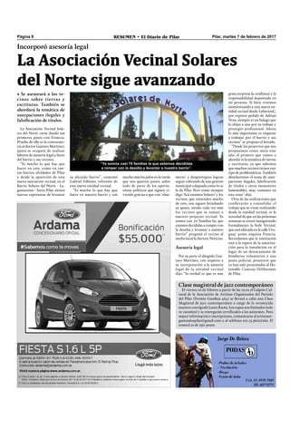 Pilar, martes 7 de febrero de 2017RESUMEN • El Diario de PilarPágina 8
La Asociación Vecinal Solares
del Norte sigue avanzando
Incorporó asesoría legal
• Se asesorará a los ve-
cinos sobre tierras y
escrituras. También se
abordará la temática de
usurpaciones ilegales y
falsificación de títulos.
grata sorpresa la conﬁanza y la
responsabilidad depositada en
mi persona. Si bien venimos
monitoreando a esta nueva en-
tidad vecinal desde LaSavienC,
por expreso pedido de Adrian
Vena, siempre es un halago que
lo elijan a uno por su trabajo y
prestigio profesional. Ahora
lo más importante es empezar
a trabajar por el barrio y sus
vecinos” se propuso el letrado.
“Desde los proyectos que nos
propusimos como meta este
año, el primero que vamos a
abordar es la temática de tierras
y escrituras, ya que sabemos
que muchos vecinos tienen este
tipo de problemáticas. También
abordaremos el tema de usur-
paciones ilegales, falsiﬁcación
de títulos y otros menesteres
lamentables, muy comunes en
esta zona” dijo.
Otra de las realizaciones que
conllevarán a consolidar el
trabajo que se viene realizando
desde la entidad vecinal, es la
novedad de que en las próximas
semanas se estará inaugurando
formalmente la Sede Vecinal,
que está ubicada en la calle Uru-
guay 4090, esquina Francia.
Recordamos que la institución
está a la espera de la autoriza-
ción para la instalación en el
lugar de un destacamento de
bomberos voluntarios y una
posta policial, proyectos que
ya han sido presentados al Ho-
norable Concejo Deliberante
de Pilar.
“Ya somos casi 70 familias la que estamos decididas
a romper con la desidia y levantar a nuestro barrio”.
merío’ y desprestigios logran
seguir cobrando de una gestión
municipal colapsada como lo es
la de Pilar. Pero como siempre
digo ‘Acá estamos Solares’ y los
vecinos, que entienden mucho
de esto, nos siguen brindando
su apoyo, siendo cada vez más
los vecinos que se suman a
nuestro proyecto vecinal. Ya
somos casi 70 familias las que
estamos decididas a romper con
la desidia y levantar a nuestro
barrio” pregonó el vecino al
medio local la Savienc Noticias.
Asesoría legal
Por su parte el abogado Gus-
tavo Martínez, con respecto a
su incorporación a la asesoría
legal de la entidad vecinal
dijo: “la verdad es que es una
La Asociación Vecinal Sola-
res del Norte viene dando sus
primeros pasos con firmeza.
Prueba de ello es la convocato-
ria al doctor Gustavo Martínez,
quien se ocupará de realizar
labores de asesoría legal a favor
del barrio y sus vecinos.
“Es mucho lo que hay que
hacer en este, como en tan-
tos barrios olvidados de Pilar
y desde la aparición de esta
nueva asociación vecinal, en el
Barrio Solares del Norte - La-
gomarsino - Savio Pilar, tienen
nuevas esperanzas de levantar
mucho más los palos en la rueda
que nos quieren poner, sobre
todo de parte de los oportu-
nistas políticos que siguen vi-
viendo gracias a que con ‘chus-
su alicaído barrio”, comentó
Gabriel Fabiano, referente de
esta nueva entidad vecinal.
“Es mucho lo que hay que
hacer en nuestro barrio y son
Clase magistral de jazz contemporáneo
El viernes 10 de febrero a partir de las 19 en el Galpón Cul-
tural de la Asociación de Artistas Organizados del Partido
del Pilar (Fermín Gamboa 464) se llevará a cabo una Clase
Magistral de jazz contemporáneo a cargo de la reconocida
maestra coreógrafa Laura Raota. Los cupos son limitados (solo
12 vacantes) y se entregarán certiﬁcados a los asistentes. Para
mayor información e inscripciones, comunicarse al artistasor-
ganizadospilar@gmail.com o al teléfono 011.15.56027262. El
arancel es de 250 pesos.
 