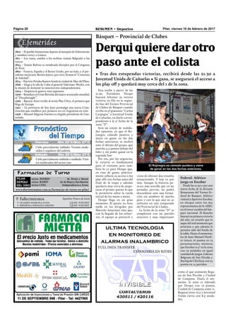 Pilar, viernes 10 de febrero de 2017RESUMEN • DeportesPágina 20
 Fallecimientos Sepelios Ponce de León
OcamPO marcELa LuNa
ESPañOLa DavaLOS carLiNO
Q.E.P.D. 9/02/2017
Q.E.P.D. 9/02/2017


Esta noche a partir de las
21.30, Presidente Derqui
buscará hilvanar su tercera
victoria en fila en la segun-
da fase del Torneo Provincial
de Clubes de Básquet cuando
reciba en el gimnasio “Carlos
Carpegna” a Juventud Unida
de Cañuelas, en duelo corres-
pondiente a la 3° fecha de la
zona “D”.
Será un cotejo de realida-
des opuestas, ya que el Ro-
jinegro, cómodo puntero y
único en ganar en las dos
fechas anteriores, se medirá
ante el último del grupo, que
marcha 4,5 puntos debajo del
líder y sin poder ganar en la
segunda fase.
Por eso, por las urgencias,
la victoria es fundamental
para el visitante pero tam-
bién lo es para Derqui que,
en caso de ganar, práctica-
mente sellaría su acceso a los
play offs tres fechas antes del
final de la etapa y además
quedaría muy cerca de asegu-
rarse el primer puesto lo que
le permitiría saltar la rueda
inicial de los mano a mano.
Derqui llega en un gran
momento. El parate no hizo
mella en los dirigidos por
Marcelo Asturiano sino que,
con la llegada de los refuer-
zos, el equipo se potenció y
Farmacias de Turno
PILAR
DERQUI
DEL VISO
10/02: PATRED Av. Perón y Storni
10/02: RASPO Av. de Mayo y San Martín
10/02: COLL Independencia y Arata
www.diarioresumen.com.ar/farmacias-de-turno-en-pilar/
Derquiquieredarotro
paso ante el colista
Básquet – Provincial de Clubes
• Tras dos estupendas victorias, recibirá desde las 21.30 a
Juventud Unida de Cañuelas • Si gana, se asegurará el acceso a
los play off y quedará muy cerca del 1 de la zona.
Jueves Mín 19°C/Máx 26°C
Sábado Mín 20°C/Máx 27°C
Cielo parcialmente nublado. Vientos mode-
rados o regulares del sudeste.
Cielo parcialmente nublado o nublado. Vien-
tos moderados del sector este.
Viernes Mín 22°C/Máx 27°C
1807 – El pueblo bonaerense depone al marqués de Sobremonte
y nombra virrey a Liniers.
1811 – Los rusos, unidos a los serbios, toman Belgrado a los
turcos.
1824 – Simón Bolivar es nombrado dictador por el Congreso
de Perú.
1862 – Francia, España y el Reino Unido, por un lado, y el pre-
sidente mexicano, Benito Juárez, por otro, ﬁrman el “Convenio
de Soledad”.
1874 – Patricio Peralta Ramos funda la ciudad de Mar del Plata.
1896 – Llega a la isla de Cuba el general Valeriano Weyler, con
la misión de dominar la insurrección independentista.
1904 – Empieza la guerra ruso-japonesa.
1906 – Botadura en Gran Bretaña del mayor acorazado mundial,
el “Dreadnought”.
1926 – Buenos Aires recibe al avión Plus Ultra, el primero que
llega de Europa.
1927 – La provincia de San Juan promulga una nueva Cons-
titución que establece por primera vez en Argentina en voto
1958 – Manuel Idígoras Fuentes es elegido presidente de Gua-
temala.
El Rojinegro es cómodo puntero y viene
de ganar en las dos fechas anteriores.
CONTACTENOS
430511 / 420116
INVISIBLEINVISIBLE
ultima tecnologia
en monitoreo de
alarmas inalambrico
FuLL DaTa TraNSFEr
EXPaNDiBLE EN rEDES
como el que animarán Rega-
tas de San Nicolás y ciudad
de Campana. Hasta el mo-
mento, la zona es liderada
por Derqui con 13 puntos,
Ciudad de Campana suma 11,
Regatas tiene 10,5 y Juventud
Unida cierra con 8,5 unida-
des.
viene de obtener dos triunfos
sensacionales. Y hoy va por
más. Aunque la historia pa-
rezca más sencilla que en las
jornadas previas, no podrá
descuidarse ante una forma-
ción sin nombres de mucho
peso y con la que aún no se
enfrentó en esta temporada
del Provincial de Clubes.
La fecha de la zona “D” se
completará con un partido
atractivo y muy importante
Federal: Atlético
juega en Escobar
Desde las 21.30 y por una
nueva fecha de la división
Bonaerense del Torneo Fe-
deral de Basquet, Atlético
visitará a Sportivo Escobar,
en choque entre los dos
representantes de la ABZC
en el tercer escalón del bás-
quet nacional. El Rancho
buscará su primera victoria
del año, un triunfo que lo
saque del mal momento que
atraviesa y que además le
permita salir del fondo de
la tabla. Hasta el momento,
los de Juan manuel Nardi-
ni tienen 16 puntos en 13
presentaciones, mientras
que Escobar es 5° en la zona
con 19 unidades en igual
cantidad de juegos. Lideran
Belgrano de San Nicolás y
Racing de Chivilcoy con 24
puntos en 14 partidos.
 