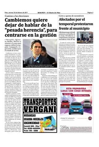 Pilar, viernes 10 de febrero de 2017 RESUMEN • El Diario de Pilar Página 3
Cambiemos quiere
dejar de hablar de la
“pesada herencia”, para
centrarse en la gestión
Camino a las elecciones
• Neuspiller, Quinta-
na, Batalla y Herrera se
sentaron a la mesa para
empezar a definir la cam-
paña: Campagnoli y Le-
guizamón, nombres para
el armado de la lista.
Cambiemos ya tiene consti-
tuidas formalmente sus auto-
ridades para empezar a debatir
el armado de listas de cara al
año electoral: Sebastián Neus-
piller por el PRO, Juan Manuel
Quintana por la UCR, María
Rosa Batalla por la Coalición
Cívica, y Jorge Herrera de Fe,
se sentaron por primera vez en
este marco a la mesa el día miér-
coles, para empezar a trazar la
campaña electoral.
Si bien desde Cambiemos
señalan que aún es pronto para
armar las listas, ya algunos
nombres están prácticamente
conﬁrmados, como es el caso de
las secretarias de Educación y
de Servicios Públicos, Marcela
Campagnoli y Analía Leguiza-
món. La primera, la elegida de
Nicolás Ducoté, con quien en
los últimos días empezaron a
recorrer escuelas en obra, y la
segunda, persona de conﬁanza
de Sebastián Neuspiller.
También quedaron confor-
madas recientemente las auto-
ridades del PRO local: Ducoté
como presidente y Neuspiller
como vice. En cuanto a la cam-
paña, algunos de los ejes que
tendrá en cuenta Cambiemos
es dejar de hablar de la “pesa-
da herencia”, para centrarse
en la gestión propia: “no hay
mejor publicidad que la ges-
tión misma” dicen. Y en este
sentido, la consigna en todos
los distritos electorales es mos-
trar obra pública, que en Pilar
incluirá trabajos hidráulicos,
pavimentación e ionizado de
calles, ampliación de escuelas,
entre otros.
En este marco, algunas ﬁgu-
ras importantes del oﬁcialismo
ya caminan las calles, desde el
propio Intendente que ayer
tuiteaba fotos suyas en el barrio
Toba y en Peruzzotti, como
Neuspiller, quien aclara que
no recorre como parte de la
campaña, sino que es parte de
su modalidad de trabajo sema-
nal. “Ese es el mejor indicador
de cómo está cada localidad. Si
uno se queda en el escritorio
nada más, va a tener un pano-
rama erróneo de la situación”
dijo.
“El vecino percibe que Cam-
biemos transmite transparen-
cia, trabajo en equipo, proyec-
tar cosas. Pero la gente quiere el
cambio ya, en forma radical. Y
tenemos que explicar lo largos
que son los procesos, la impor-
tancia de que las políticas sean
a largo plazo, más allá de quien
esté luego en el gobierno. Esos
procesos empezaron” señaló
Neuspiller, en diálogo con
Resumen.
Asimismo,eljefedebloquede
Cambiemos en el Concejo dijo
que “se necesita del cuidado
del vecino, que se comprometa
con lo que hace el Municipio
para que las cosas duren. Hay
que transmitir la importancia
de tener una calle cuidada, de
no tirar la basura cuando no
corresponde, limpiar la zanja y
cortar el pasto de tu casa. Esta
cooperación entre el vecino y el
Municipio es fundamental para
generar cambios a gran escala”.
Corte y quema de neumáticos
Afectados por el
temporalprotestaron
frente al municipio
•Reclamaronquesebrinde
asistencia a 20 familias de
La Lonja. El Gobierno se
comprometióaentregarles
mercadería el día de hoy.
Cambiemos ya no hablará de la herencia:
“no hay mejor publicidad que la gestión misma”.
Un grupo de vecinos se mani-
festó ayer en la puerta de la muni-
cipalidad para reclamar asistencia
para las familias damnificadas por
el temporal del 24 de enero, que
generó destrozos y la inundación
de gran cantidad de casas en el
distrito, incluso la muerte de
una mujer y sus dos hijas en La
Carbonera.
El reclamo fue que se brinde
ayuda a 20 familias del barrio de
La Lonja, que se vieron severa-
mente afectadas por el temporal,
muchos de ellos con más de 1
metro de agua dentro de sus ca-
sas, perdiendo muebles y objetos
personales.
“La gente está necesitada y no
se le dio la ayuda que se le debía
dar. De Nación nos dicen que se
mandaron cinco camiones para
repartir entre los vecinos, pero
es mentira. No nos queda otra
alternativa que hacer esto” dijo
Fabiana, una de las personas que
participó de la protesta.
Si no nos dan una respuesta
vamos a seguir acá. El Muni-
cipio tiene que responder, y el
Intendente tiene que estar acá
presente” añadió, en diálogo con
Resumen.
La manifestación comenzó
cerca del mediodía, y se prolongó
hasta pasadas las 13:30, con el
corte de la calle Rivadavia en-
tre Yrigoyen y Lorenzo López.
También se quemaron neumáti-
cos frente al palacio municipal.
En el lugar estuvieron presentes
Jefatura Distrital, Policía Local,
Prevención Ciudadana y el Ser-
vicio de Apoyo Policial.
Finalmente, los manifestantes
fueron recibidos por personal del
área de Desarrollo Social, desde
donde se comprometieron a que
hoy se les brindará mercadería,
asistencia, colchones y demás
objetos de necesidad a las fami-
lias damnificadas por el temporal.
 