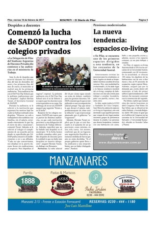 Pilar, viernes 10 de febrero de 2017 RESUMEN • El Diario de Pilar Página 5
Comenzó la lucha
de SADOP contra los
colegios privados
Despidos a docentes
• La Delegación de Pilar
del Sindicato Argentino
de Docentes Privados dio
comienzo a las audien-
cias en el ministerio de
Trabajo.
Ante la ola de despidos que
ocurrió durante los últimos
días del mes de diciembre del
2016 y los primeros días del
mes de enero, el miércoles se
realizó una de las primeras
audiencias. “Esta audiencia fue
con el Del Viso Day School, que
le pedimos explicaciones por
10 despidos”, explicó Hernán
Turati, el Secretario Gremial
de SADOP.
Durante la audiencia, se le
solicitó a la institución que
expresara los motivos bajo los
cuales se habían realizado estos
despidos. “Dejaron, no solo a
trabajadores sino también a sus
familias, sin el salario, arrui-
nando enteramente lo que fue
el cierre de año y vacaciones”,
comentó Turati. Además, se le
solicitó al colegio el cumpli-
miento de un acuerdo previo
donde se especiﬁcaba que SA-
DOP podía concurrir al estable-
cimiento a ver a sus aﬁliados.
“Cada vez que concurríamos,
nos dejaban en la puerta du-
rante horas sin explicaciones
al respecto. Nos impedían el
ingreso”, expresó. La próxima
audiencia con el Del Viso Day
School será el 22 de febrero y
se espera que los docentes sean
reincorporados en su cargo. Sin
embargo, de no ser así, SADOP
aseguró que seguirán “ﬁrmes y
en la lucha”.
Respecto de los colegios res-
tantes, SADOP aún espera que
se pacten las distintas audien-
cias, ya que cada institución
pertenece a una delegación del
ministerio de Trabajo diferen-
te. Además, especiﬁcó que no
ha habido más despidos en el
municipio. “A la fecha hemos
recibido consultas sobre posi-
bles despidos de docentes pero
la realidad es que no hubo más
despidos en nuestra delega-
ción”, aseguró Hernán Turati,
en diálogo con Resumen.
Paritarias. La suba salarial
del 18 por ciento sigue siendo
un tema de debate, también
para los gremios docentes. SA-
DOP comentó que lo que se está
pidiendo es una recomposición
salarial porque “hay que mirar
lo que decayó el salario, inde-
pendientemente de cómo será
la inﬂación” y que el porcentaje
planteado por el gobierno “es
vergonzoso”.
Además, Hernán Turati ex-
plicó que lo que se está bus-
cando es el aumento de un 35
porciento, como mínimo, en
una sola cuota. Así mismo,
confirmó que de no lograrse
una negociación fructífera, se
tomaran medidas de fuerza que
aún no están decididas. “Es el
propio gobierno quien lleva a
los sindicatos a una situación
límite, por no haber dialogado
antes”, ﬁnalizó.
Pensiones modernizadas
La nueva
tendencia:
espaciosco-living
• En Pilar, se encuentra
uno de los primeros
espacios dirigidos
a esta tendencia, en
las cercanías de la
Universidad Austral.
El sindicato seguirá “en la lucha” esperando
conseguir la reincorporación de los maestros.
Anteriormente existían las
pensiones para los estudiantes, es
decir, lugares en donde se hospe-
daban mientras cursaban diversas
carreras. Hoy, esta modalidad ha
evolucionado y le ha dado lugar
a la famosa tendencia mundial
del co-living: complejo de habi-
taciones con una sala común para
trabajar o estudiar, lavandería,
patio con parrilla, cocina y bar,
entre otros.
La idea, según explicó el CEO
y fundador de Casa Campus,
Juan Mora (la cadena de espacios
co-living enArgentina), esto está
destinado a que aquellas personas
que vengan de otro lugar puedan
encontrar grupos de pertenencia
durante la estadía. Las personas
que deseen hospedarse, contaran
con una habitación con cama,
baño y una pequeña cocina y,
además, acceso a los espacios
comunes, ya sea para trabajar o
estudiar.
En Pilar, el espacio co-living
funciona desde el 2014 en las cer-
canías de la Universidad Austral,
comenzando con 60 inversores.
En la actualidad, se ofrecen
140 camas, los alquileres de las
habitaciones van de seis a diez
meses y hay un 85 porciento de
ocupación, según expresó Mora.
Además, aseguró que por la
demanda que existía dentro del
municipio, al lado del primer
edificio (aproximadamente a 200
metros), fue necesario comenzar
con la construcción del segundo.
Por último, explicó que sumará
otras dos nuevas locaciones en
abril: Congreso y San Telmo. En
San Telmo, que se ubicará en las
calles Defensa yAvenida Belgra-
no, habrá 100 camas al igual que
en el edificio de Congreso (en las
cercanías de la Universidad del
Salvador y Universidad Kenne-
dy), ubicado en Avenida Callao
y Paraná.
 