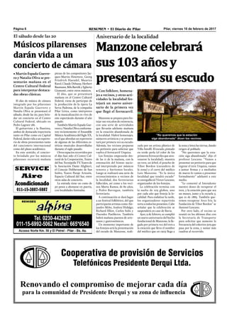 Pilar, viernes 10 de febrero de 2017RESUMEN • El Diario de PilarPágina 6
Cooperativa de provisión de Servicios
Telefónicos Presidente Derqui Ltda.
Renovando el compromiso de mejorar cada día
para la comunidad de Presidente Derqui y su zona de influencia
SERVICE
Aire
Acondicionado
011-15-3887-5887
Manzone celebrará
sus 103 años y
presentará su escudo
Aniversario de la localidad
• Con folklore, homena-
jes a vecinos, y otras acti-
vidades la localidad fes-
tejará un nuevo aniver-
sario de la primera vez
que llegó el ferrocarril.
la zona y lotea las tierras, dando
origen al poblado.
“No queremos que la esta-
ción siga abandonada” dijo el
profesor Lescano. “Vamos a
presentar un petitorio para que
regrese el tren Urquiza, vamos
a juntar ﬁrmas y a mediados
de marzo lo vamos a presentar
formalmente” adelantó a este
medio.
“Le comenté al Intendente
nuestro deseo de recuperar el
tren, y la estación para que sea
un museo, junto a la escuela 5,
que es de 1883. También que-
remos recuperar Arco Iris, la
fundación de Tibor Bordon” se
ilusionó Lescano.
Por otro lado, el vecino se
reunió en los últimos días con
la Secretaría de Transporte
para solicitar que aumente la
frecuencia del colectivo 503 que
pasa por la zona, y sumar más
cuadras al recorrido.
zado por un artista plástico de
Villa Astolﬁ. El escudo, pintado
en verde perla (el color de los
primeros ferrocarriles que atra-
vesaron la localidad), muestra
un tren, un árbol, el poncho de
Tibor Bordon (curandero de
la zona) y el carro del médico
Luis Manzone. “Es la única
localidad que tendrá escudo”
se enorgulleció Víctor Lescano,
organizador de los festejos.
La celebración termina con
la suelta de 103 globos, uno
por cada año que festeja la lo-
calidad. Para endulzar la tarde,
los organizadores repartirán
torta a todos los presentes. Cabe
señalar que la celebración se
suspenderá en caso de lluvia.
Ayer, 9 de febrero, se cumplió
un nuevo aniversario del hecho
fundacional de Manzone, la lle-
gada por primera vez del tren a
la estación que lleva el nombre
del médico que en 1905 llega a
Manzone se prepara para fes-
tejar sus 103 años de existencia,
con una serie de actividades
que llevarán adelante mañana
en la estación abandonada de
la localidad. Habrá homenajes,
números artísticos y se presen-
tará por primera vez su escudo.
Además, los vecinos preparan
un petitorio para solicitar que
vuelva el ferrocarril Urquiza.
Los festejos empezarán des-
de las 11 de la mañana, con la
entonación del himno nacio-
nal interpretado por músicos
tenores y barítonos locales.
Luego se realizará una serie de
reconocimientos a vecinos de
la localidad, dos ferroviarios
fallecidos, así como a los veci-
nos Marta Ramos, de 82 años,
y Pedro Barragan, también
ferroviario.
A continuación se dará lugar
a un festival folklórico, del que
participarán artistas como Ale-
jandro Miño, Andrea Hidalgo,
Richard Elliot, Carlos Solís y
Duendes Puebleros. También
habrá mañana puestos de arte-
sanos y gastronómicos.
Un momento importante de
los festejos será la presentación
del escudo de Manzone, reali-
“No queremos que la estación
siga abandonada” dicen los vecinos.
El dúo de música de cámara
integrado por los pilarenses
Martín Espada Guerrero y
Natalia Oliva se presentará el
sábado, desde las 20, para brin-
dar un concierto en el Centro
Cultural Federal, ubicado en
Pedro Lagrave 281.
El guitarrista y la flautista,
ambos de destacada trayectoria
tanto en Pilar como en Capital
Federal,daránvidaaunreperto-
rio de obras provenientes tanto
del cancionero internacional
como del plano académico.
En este sentido, el concier-
to brindado por los músicos
pilarenses recorrerá mañana
El sábado desde las 20
Músicos pilarenses
darán vida a un
concierto de cámara
• Martín Espada Guerre-
ro y Natalia Oliva se pre-
sentarán mañana en el
Centro Cultural Federal
para interpretar destaca-
das obras clásicas.
piezas de los compositores Jac-
ques-Martin Hotettere, Georg
Friedrich Haendel, Maurice
Ravel, Claude Debussy, Herbert
Baumann,BélaBartókyEgberto
Gismonti, entre otros músicos.
El dúo, que se presentará
mañana en el Centro Cultural
Federal, viene de participar de
la producción de la ópera La
Serva Padrona, de la compañía
Pilar Lírica, como intérpretes
de la musicalización en vivo de
este espectáculo durante el año
pasado.
TambiénMartínEspadaGue-
rrero y Natalia Oliva conforma-
ron recientemente el Ensamble
MúsicaAcadémicadelSigloXX,
en el que abordan un repertorio
de algunas de las diferentes es-
téticas musicales desarrolladas
durante el siglo pasado.
Otros espacios recorridos por
el dúo han sido el Centro Cul-
tural de la Cooperación, Teatro
delSur,TecnópolisTV,Teatrode
la Asociación Dante Alighieri,
el Concejo Deliberante de San
Isidro, Teatro Paraje Artesón,
Espacio Cultural del Sur, entre
otras salas de concierto.
La entrada tiene un costo de
50 pesos a abonarse en puerta,
con localidades limitadas.
 