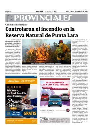 Pilar, sábado 11 de febrero de 2017RESUMEN • El Diario de PilarPágina 14
Casi sin consecuencias
• A pesar de la voracidad
de las llamas, el fuego fue
controlado y no afectó la
biodiversidad que posee
la mencionada reserva.
PROVINCIALES
El incendio que se desató en
la Reserva Natural Punta Lara,
en una zona de difícil acceso,
con bañados y pajonales, fue
controlado ayer al mediodía y
las llamas no afectaron el área
de mayor biodiversidad que
posee ese ecosistema de 6.000
hectáreas.
Dos helicópteros con heli-
balde del Sistema Nacional de
Manejo de Fuego y siete dota-
ciones de bomberos trabajaron
desde la mañana para apagar el
importantefocoígneoquellegó
a abarcar unos 700 metros, en
una zona de difícil acceso, lo
que diﬁcultó el ingreso del per-
Mario Secco sostuvo que el incendio fue “intencional”.
desde el jueves hasta las cinco
de la mañana del viernes, y
retomaron la tarea alrededor
de las 8, con acciones coordina-
das por Defensa Civil local. El
Gobierno bonaerense, a través
del Organismo de Desarrollo
Sostenible (OPDS) aseguró
el partido de Berazategui, lo
que obligó a los bomberos a
ingresar a pie y con botes para
combatir a "lonjazos" las llamas,
contó el funcionario provin-
cial. Dotaciones de bomberos
de las localidades de Hudson,
Ensenada y La Plata trabajaron
que no constituye riesgo am-
biental para el ecosistema y la
población.
Hasta el momento se des-
conoce el origen del incendio,
que se registró a unos 3.5 km
de la autopista Buenos Aires-
La Plata y a unos 800 metros
del Canal Pereyra, en una zona
de bañados y pajonales que se
encuentra del lado del munici-
pio de Berazategui. Las llamas
no afectaron el sector en el que
se encuentra la selva marginal.
No obstante, el intendente de
Ensenada, Mario Secco, sostuvo
que el incendio fue “intencio-
nal”, aunque otras versiones
indicaban que había sido desa-
tado de manera accidental por
pescadores.
El comandante mayor de
Bomberos de Ensenada, Leo-
nardo Curciarello, confirmó
que el siniestro se inició sobre el
lado derecho de la Autopista en
sentido a la Ciudad de Buenos
Aires, a la altura del Camino
Negro, y manifestó que "el foco
ígneo abarcó una superﬁcie de
unos 700 metros aproxima-
damente". Desde el jueves a la
noche el humo originado por la
quema de estos pajonales llegó a
la ciudad de Buenos Aires, pero
hoy, a pesar de la humareda, el
tránsito en la autopista Buenos
Aires-La Plata era normal.
Martínez aseguró que el in-
cendio no afectó la zona de ma-
yor biodiversidad de la reserva
Punta Lara, que corresponde
a la denominada "selva en ga-
lería", un ecosistema donde
confluyen la flora autóctona
con la originada por las semillas
que llegan a través del río desde
la zona mesopotámica.
"El incendio se limitó a la
zona de pastizales y pajonales,
no afectó en absoluto a la selva
marginal o selva en galería, que
es el sector de mayor riqueza
en biodiversidad de la reserva",
explicó el funcionario, quién
contó que "la selva tiene carac-
terísticas subtropicales, con
ﬂora autóctona y no nativa que
proviene de la Mesopotamia y
llega a través del río".
Controlaron el incendio en la
Reserva Natural de Punta Lara
sonal de bomberos, que utilizó
gomones para llegar al lugar
a través del Canal del Arroyo
Pereyra.
El foco ígneo se desató a
metros del Arroyo Pereyra en
 