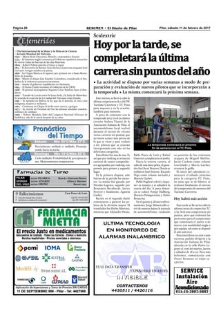 Pilar, sábado 11 de febrero de 2017RESUMEN • El Diario de PilarPágina 20
Farmacias de Turno
PILAR
DERQUI
DEL VISO
10/02: PILARICA Ruta 8 y Almirante Brown
10/02: ALVAREZ Alfaro y Meisner
10/02: OROÑO Beruti 1305
Este martes, se llevó a cabo la
última competencia de 1/28 SW
Turismo Carretera y TC Pista
para mayores y en la ocasión,
también para menores.
A poco de comenzar con la
temporada 2017 en el ya clásico
circuito Andrea Vianini de la
Asociación Italiana de Pilar, el
automodelismo local realizó
durante el receso de verano
varias carreras sin puntaje que
sirvieron como vista previa de
lo que se viene y para evaluar
a los pilotos que se estarán
incorporando este año en las
diferentes categorías.
Esta última fue una de esas. Es
así que por ranking se armaron
carreras de cuatro competido-
res agrupados por ranking con
premio para primer y segundo
lugar.
En la primera disputa, solo
fueron de la partida los meno-
res. La misma fue ganada por
Nicolás Lagrave, seguido por
Benjamín Bernhardt, Javier
Pereyro y ﬁnalmente, Agustín
Garber.
Recién en el segundo duelo
comenzaron a parecer los pi-
lotos de la división mayor. El
triunfador fue Pocho Martino,
mientras que Alejandro Paván,
Pablo Ponce de León y Rafael
Guarrera completaron el podio.
Hacia la tercera carrera, al
cabo de una dura pelea, el gana-
dor fueOscarPereyro.Detrásse
enﬁlaron José Simone, Ricardo
Vega como volante invitado y
Marion Garber.
Pablo Pugliese volvió a impo-
ner su manejo y se adjudicó la
cuarta del día. A poca distan-
cia se colocó Pompi Hallberg,
Horacio Peñagaricano y Pedro
Bonacina.
En el quinto y último enfren-
tamiento, Jorge Minestrelli ce-
rró de manera lujosa la jornada
de automodelismo, cuidando
CONTACTENOS
4430511 / 4420116
INVISIBLEINVISIBLE
ultima tecnologia
en monitoreo de
alarmas inalambrico
FULL DATA TRANSFER
EXPANDIBLE EN REDES
 Fallecimientos Casa Ponce de León
OCAPO MARCELA LUJAN
ESPINOLA DAVALOS CARLINO
Q.E.P.D. 10/02/2017
Q.E.P.D. 9/02/2017


Scalextric
Hoyporlatarde,se
completarálaúltima
carrerasinpuntosdelaño
• La actividad se dispuso por varias semanas a modo de pre-
paración y evaluación de nuevos pilotos que se incorporarán a
la temporada • La misma comenzará la próxima semana.
Domingo Mín 19°C/Máx 25°C
Parcialmente nublado o nublado. Desmejo-
rando hacia la noche.
Cielo nublado. Probabilidad de precipitacio-
nes. Mejoramientos temporarios.
Sábado Mín 20°C/Máx 27°C
su posición de los continuos
ataques de Miguel Melián.
Javier Cacheto como volante
convidado y Mario Garber,
cerraron la grilla.
El inicio del calendario co-
menzará el sábado próximo
para la categoría TC Pista,
en tanto que 21 de febrero, se
realizará ﬁnalmente el estreno
del campeonato de menores del
Turismo Carretera.
Hoy habrá más acción
Esta tarde se llevará a cabo la
ultima carrea de coupecitas TC
1/32. Será una competencia sin
puntos, pero que ordenará las
posiciones para el campeonato
que comenzará el jueves 2 de
marzo, con modalidad single o
por equipo, tal como se disputó
el año anterior.
Para inscribirse en esta o más
carreras, podrán dirigirse a la
Asociación Italiana de Pilar,
ubicada en la calle Pedro La-
grave al 1100 los martes, jueves
y sábados de 18 a 22. Para más
informes, comunicarse con
Oscar Romano al 0230-15-
4521101.
– Día Internacional de la Mujer y la Niña en la Ciencia.
– Jornada Mundial del Enfermo.
1650 – Muere René Descartes, ﬁlósofo y matemático francés.
1774 – El Gabinete inglés comunica al Gobierno español su intención
de retirar todas las fuerzas de las islas Malvinas.
1809 – Robert Fulton patenta el barco a vapor.
1814 – El directorio de Buenos Aires declara al patriota uruguayo José
Gervasio Artigas traidor a la patria.
1858 – La Virgen María se le aparece por primera vez a Santa Berna-
dette de Lourdes.
1859 – Muere el obispo José Eusebio Colombres, considerado el fun-
dador de la industria azucarera tucumana.
1919 – Asume el gobierno republicano en Alemania.
1924 – El Reino Unido reconoce al Gobierno de la URSS.
1928 – El general nicaragüense Augusto César Sandino huye a Hon-
duras.
1929 – Tratado de Letrán entre la Santa Sede y la Italia de Mussolini.
Se acuerda la creación de la Ciudad del Vaticano como Estado.
1956 – Se aprueba en Bolivia la ley que da el derecho al voto a los
indígenas, mujeres y militares.
1964 – Comienza en Chipre la lucha entre turcos y griegos.
1973 – Se retiran de Vietnam del Sur las últimas unidades estadou-
nidenses de combate.
1990 – Nelson Mandela, líder del Congreso Nacional Africano de
Sudáfrica, sale de la cárcel después de 27 años.
SERVICE
Instalación
Aire
Acondicionado
011-15-3887-5887
La temporada comenzará el próximo
fin de semana con el TC Pista.
 