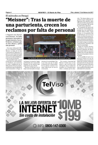 Pilar, sábado 11 de febrero de 2017RESUMEN • El Diario de PilarPágina 4
Los familiares denunciaron que la ambulancia tardó demasiado en llegar.
El miércoles en Derqui
“Meisner”: Tras la muerte de
una parturienta, crecen los
reclamos por falta de personal
• Ingresó con fuertes
convulsiones. Su beba
permanece internada en
terapia intensiva. Los en-
fermeros reclaman que
no dan abasto y piden
más personal.
Una joven embarazada falle-
ció en el Hospital Comodoro
Meisner. La mujer, de 20 años
y proveniente de Manzone, in-
gresóalamaternidadmunicipal
con un severo cuadro de convul-
siones,provocadoprobablemen-
te por un pico de presión.
El lamentable hecho ocurrió
el miércoles cerca del mediodía.
Los familiares, que mostraron
su enojo e indignación por el
fallecimiento de la joven madre,
manifestaronquelaambulancia
tardó demasiado en llegar, lo
cual agravó la situación. Según
profesionales de la maternidad
derquina, no fue mucho lo que
pudo hacerse para salvarla.
Mientras, la beba que tuvo la
mujer está internada en terapia
intensiva de neonatología. Este
es un triste caso que se añade
al historial de la maternidad.
En las últimas semanas otra
mujer falleció por un caso de
evisceración.
Por su parte, el personal del
Meisner reclama que no dan
abasto y que necesitan más
enfermeros. Ayer se realizó una
asamblea en el hospital para
volver a reclamar por la situa-
ción. “No damos abasto, ya no
podemos seguir trabajando así.
Queremos una solución, sobre
todoparaatenderalospacientes
como corresponde” dijo uno de
los enfermeros a Resumen.
En la guardia del martes por
la noche de neonatología por
ejemplo hay tres enfermeros,
cuando debería haber, según
afirman, 13. Las guardias más
problemáticas son las de la
noche y los ﬁnes de semana. Re-
cientementeselogróincorporar
cuatroenfermerosenviadosdes-
de centros de atención primaria
de la salud, aunque no tendrían
conocimientos especíﬁcos del
área de neonatología.
Según las mismas fuentes,
el reclamo se elevó al área de
Recursos Humanos del Muni-
cipio, desde donde los enviaron
a Salud, área en la que debieron
dejarunanotaporquenofueron
recibidos.
En la asamblea de ayer no se
descartó realizar un cese de
actividades, como ya ocurrió en
agosto por el mismo reclamo de
incorporación de más personal.
Estuvieron presentes referentes
de ATE, que presentaron un
nuevopedidoalIntendentepara
informarle de la situación.
 