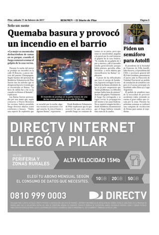 Pilar, sábado 11 de febrero de 2017 RESUMEN • El Diario de Pilar Página 5
Solo un susto
Quemaba basura y provocó
un incendio en el barrio
• La mujer se encontraba
deshaciéndose de ramas
en su parque, cuando el
fuegocomenzóatomarel
galpón de la casa vecina.
Durante la noche del jueves
se produjo un incendio en la
calle El Rincón, a pocos me-
tros del puente Champagnat.
Según fuentes del personal de
Bomberos Voluntarios de Pilar
fueron dos los móviles que se
dirigieron hacia la vivienda que
se encontraba en llamas. “La
hora de salida fue a las 21.19,
cuando recibimos el llamado”,
explicaron.
Las llamas fueron provoca-
das por una mujer que, según
contaron a Diario Resumen
los vecinos, habría prendido
fuego diversos objetos como
colchones y basura. “Hubo
una especie de explosión que
se escuchó por la noche, algu-
nos vecinos se acercaron a ver
qué ocurría. Se veía el humo y
algunas llamas”, expresaron.
Desde Bomberos Voluntarios
de Pilar explicaron que lo que
ocurrió fue que una señora
prendió fuego un conjunto de
ramas en su patio, pero que
estas se encontraban pegadas
a la pared por lo cual tomaron
el galpón de la casa lindera.
“Se trataba de un galpón de 2
por 4 metros, y allí el incendio
estaba generalizado porque
había pintura, garrafas, sillas,
bicicletas y otros objetos que
intensiﬁcaron las llamas” ex-
plicaron.
A pesar de las dificultades
que tuvo el cuerpo de bombe-
ros, lograron extinguir la tota-
lidad de las llamas alrededor de
las 21.53 pero aseguraron que
“hubo problemas y se diﬁcultó
porque había latas de pintura”
dentro del galpón. Finalmente,
el fuego fue extinguido y se
logró cortar la propagación
del mismo a las casas linderas.
No se registró ningún herido y
desde bomberos desmintieron
que el fuego hubiese tomado
más casas de la cuadra.
El incendio se produjo en la parte trasera de una
de las casas ubicadas en la calle El Rincón.
El presidente de la Sociedad
de Fomento de Villa Astolfi,
Julio Escurra, y el presidente del
CEIL y secretario general del
PJ, Iván Giordano, presentaron
el jueves ante la Dirección de
Vialidad Provincial un pedido
de instalación de semáforo con
giro en el acceso principal a la
localidad, sobre Ruta 25 y Lago
Argentino.
El pedido de semáforo nace
de la necesidad de prevenir
accidentes viales, teniendo en
cuenta el gran tráﬁco que cir-
cula por la zona. Durante las
próximas semanas se realizará
una campaña de recolección
de ﬁrmas para sumar al expe-
diente.
Piden un
semáforo
para Astolfi
 