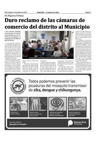 Pilar, sábado 11 de febrero de 2017 RESUMEN • El Diario de Pilar Página 7
En Higiene Urbana
Duro reclamo de las cámaras de
comercio del distrito al Municipio
• Los mayores pedidos
tuvieron que ver con los
inconvenientes en la re-
colección de podas y el
anegamiento de calles en
días de lluvias.
La Sociedad de Comercian-
tes, Industriales, Propietarios y
Afines de Pilar (SCIPA) realizó
una reunión este jueves, para
tratar “el permanente reclamo
de la suciedad existente, los in-
convenientes con la recolección
de podas, las inundaciones y el
aislamiento de barrios enteros
ante la menor lluvia, en todas las
localidades del partido”.
Estuvieron presentes el secre-
tario de Desarrollo Económico,
Guillermo Lindoso, junto al
secretario de Comercio Alejan-
dro Sanpietro y el coordinador
de las empresas prestatarias de
servicios, Jorge Storni. También
participaron las cámaras de
comercio de Fátima, Manuel
Alberti, Del Viso, Villar Rosa
y Pilar.
“Haymuchasramasdelapoda
que quedan por mucho tiempo
obstruyendolascallesytambién
lugares por donde se pasa en
forma poco frecuente para su
recolección” dice SCIPA en un
atención Vecinales de las loca-
lidades, porque las decisiones
de las obras que se tienen que
hacer en cada localidad tienen
que ser consensuadas con el
Interventor”.
Con relación al tema de las
inundacionesdelascalles,Storni
aseguró que se está planiﬁcando
todalaobrahidráulica,“yseestá
trabajando desde la desemboca-
dura de los cursos de agua, hacia
dentro de los barrios, para ase-
gurar las pendientes que facili-
taranelrápidoescurrimientodel
aguaylamedidaquecorrespon-
daparaelcaudaldeaguacuando
llueve. El funcionario también
instó a que “no se tiren residuos
a las calles, porque tapan todas
las bocas de tormenta”.
Sobre el tema del asfalto, las
autoridadesaseguraronque“an-
tes de realizar la obra, se estudia
qué calle es la de mayor tránsito
y se da prioridad a la arteria
que sea más conﬂictiva para los
transeúntes”.
Funcionarios y comerciantes participaron de la reunión en SCIPA.
comunicado.
Ademásseplanteóalasautori-
dadesmunicipaleslosproblemas
que ocasionan la rotura de las
veredas cuando realiza tareas
la empresa Sudamericana de
Aguas, “quedando por lo gene-
ral un pozo, peligroso para los
transeúntes”. En los planteos
también hubo mención al tema
de la falta de mantenimiento de
los asfaltos.
Al responder sobre todos
estos ítems, Storni dijo que “se
está estudiando la comunica-
ción interna con los Centros de
 
