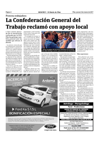 Pilar, jueves 8 de marzo de 2017RESUMEN • El Diario de PilarPágina 4
Pedir turno al Tel.: 011-15-6445-8081
Sábado y domingo atiende en Luján
Consulta $300
VICTOR VERGANI 501
Galería La Esquina - 2º piso Consultorio 13
todos los lunes de 8 a 13 horas
NUEVA DIRECCIÓN EN PLENO CENTRO DE PILAR
¡¡¡Atracción y unión de parejas en horas, indestructibles!!!
La solución está a tu alcance. Armonización.
Impotencia sexual. Negocios. Casas. Campos.
Con sus datos y foto basta.
UNION DE PAREJAS AL INSTANTE
¡¡¡TRABAJOS MUY FUERTES!!!
Tarot – Predicciones
Astrólogo – Parapsicólogo
Protesta trabajadora
La Confederación General del
Trabajo reclamó con apoyo local
• Ayer estuvo marca-
do por la movilización
convocada por la CGT.
Pilar fue partícipe y tam-
bién protestó ante las
medidas que afectan al
distrito.
La protesta convocada por
la Confederación General del
Trabajo (CGT) se sintió fuerte-
mente en la ciudad de Buenos
Aires en el día de ayer, pero tuvo
grandes repercusiones que tam-
bién hicieron eco en el distrito.
Distintasagrupacionesyﬁlia-
les pilarenses de los sindicatos
queadhirierontambiénviajaron
para unirse al reclamo que se
llevóhastalaspuertas del minis-
teriodelaProducciónacargode
Francisco Cabrera.
Uno de los casos fue el del
Sindicato de Obreros de Es-
taciones de Servicio, Garages,
Playas de Estacionamiento y
Lavaderos (SOESGyPE), cuyo
no no da soluciones, no hay otra
salida”, concluyó Acuña.
Porotraparte,larepresentan-
te del Movimiento Evita Pilar,
Valeria Domínguez, manifestó
que la protesta “es muy necesa-
ria”, ya que “llegó un momento
en el cual el Gobierno nacional
nos viene apretando el cuellos
con todas las medidas de ajuste,
yseestáviviendounacrisismuy
grande”.
La referente del movimiento
explica que la gente “está cansa-
da y con bronca, y ese malestar
se va a estar mostrando en la
calle a lo largo de todo marzo,
que creemos va a ser el mes más
movido”.
Dentrodelosfundamentosde
la CGT, se incluyen el rechazo a
los despidos y las suspensiones,
la defensa de las paritarias y los
convenios colectivos de trabajo,
ademásdelrepudioalosaumen-
tosindiscriminadosdetarifasde
servicios.
“El gobierno no va a dar mar-
cha atrás porque ya tiene una
decisión tomada para quien
gobernar y a quien favorecer.
Siempre va a estar del lado del
Varios concejales del peronismo estuvieron en la marcha,
entre ellos Santiago Laurent, quien se cruzó con Insaurralde.
sector empresarial y más rico,
dejando de lado y desprotegien-
doaloshumildesquesonlosque
más sufren y la pelea para vivir
día a día”, señaló Domínguez.
Finalmente, esgrimió que “lo
que queda es la reorganización
delperonismoypoderpelearlas
elecciones como corresponde.
Hayquehacerautocríticadepor
qué se perdió, poner en agenda
los problemas que tocan al sec-
tor popular y resurgir con una
propuesta seria”.
Más expresiones
Otro pilarense que acom-
pañó el reclamo, en este caso
mostrando su postura a tra-
vés de las redes sociales, fue el
concejal del Frente Pilarense
para la Victoria, Federico de
Achával, quien manifestó: “Hay
que marchar por la dignidad de
nuestros trabajadores y por un
Estado municipal que proteja
las industrias de Pilar. Contra
los tarifazos y las importaciones
indiscriminadas que arrasan
nuestras Pymes. Por los 1.500
trabajadores suspendidos en el
corredor de Villa Rosa. Contra
la política económica de este
gobierno,ycontraelplaneconó-
mico que aplican desde Nación,
pero que avala desde Pilar el
intendente Ducoté”.
En contraposición con el re-
clamo de la central gremial, des-
de el gobierno de Cambiemos
aseguraron que dentro de las
verdaderas razones de la movi-
lización está “inaugurar el año
electoral” y que lo que buscan es
“ubicarse en el vértice político
de todo el peronismo”.
representante a nivel nacional,
Carlos Acuña, forma parte del
triunvirato de la CGT.
El encargado de levantar la
voz a nivel local fue Walter
Acuña (secretario de Soesgye
Pilar), quien aseguró que “hay
algunos sectores que la están
pasando realmente mal con las
decisiones que viene tomando
este Gobierno. Esperemos que
no se tengan que implementar
medidas más extremas para que
puedan resolver estos inconve-
nientes que están teniendo los
trabajadores”.
Pensando en una mirada am-
plia de la problemática, el repre-
sentante pilarense responsabili-
zó, “nosotros como conducción
del triunvirato de la CGT tene-
mos que no solamente defender
lonuestroindividualmente,sino
tambiénatodoslostrabajadores
del país”.
Asimismo, planteó que “hoy
en algunos sectores ya no se
habla de aumento salarial sino
que ya hay que tomar medidas
respecto a la recomposición
salarial, para que los básicos
puedan realmente alcanzarle a
una familia tipo a llegar a ﬁn de
mes. Con los tarifazos y demás
se ha afectado mucho al bolsillo
del trabajador”.
“Si las cosas no cambian, la-
mentablemente van a tener que
seguirtomándoseestasmedidas.
Muchas veces hay gente que se
veperjudicada,perosielgobier-
 