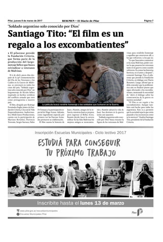 Pilar, jueves 8 de marzo de 2017 RESUMEN • El Diario de Pilar Página 7
‘Soldado argentino solo conocido por Dios’
Santiago Tito: “El film es un
regalo a los excombatientes”
• El pilarense preside
la Fundación Criteria,
que forma parte de la
producción del largo-
metraje bélico que busca
reivindicar a veteranos
de Malvinas.
El 6 de abril, pocos días des-
pués de la 35ª conmemoración
del Día de los Veteranos y los
Caídos en la Guerra de Malvi-
nas, se estrenará en todos los
cines del país, “Soldado argen-
tino solo conocido por Dios” un
largometraje de ﬁcción bélico
inspirado en hechos verídicos
del conﬂicto armado que tuvo
como protagonista a nuestro
país.
El ﬁlm, dirigido por Rodrigo
FernándezEnglerjuntoalaFun-
daciónCriteria,CitaconlaVida
Emprendimientos Audiovisua-
les y Midú-Junco Producciones,
cuenta con la participación de
Mariano Bertolini, Florencia
Torrente, Sergio Surraco, Fabio
rán y Ramón salvará la vida de
Juan. Sus destinos en la guerra
serán casi opuestos.
‘Soldado argentino solo cono-
cido por Dios’ busca rescatar la
ﬁgura de los veteranos de Mal-
La película busca rendirle homenaje a los soldados que lucharon en la Guerra.
DiTomasoylaparticipaciónes-
pecial de Hugo Arana. Además,
como ingrediente especial, por
primera vez las Fuerzas Arma-
das prestaron su colaboración.
El ﬁlm cuenta la historia de
Juan y Ramón, amigos de la in-
fancia: mientras Juan se prepara
para ingresar al Bellas Artes,
Ramón decide hacer la carrera
militar. En las Islas Malvinas los
mejores amigos se reencontra-
vinas para rendirles homenaje
a aquellos que estuvieron allí, a
los que volvieron y a los que no.
“Lo que buscamos comunicar
es la causa Malvinas, poder con-
tar lo que pasaron los veteranos
tanto en la guerra como cuando
volvieron.Escontarlashistorias
heroicas, en el antes y después”,
comentó Santiago Tito, el pila-
rense que preside la Fundación
Criteria, en diálogo con Diario
Resumen. Luego, aﬁrmó que se
debe entender que la problemá-
tica aún no ﬁnalizó puesto que
sigue afectando a los excomba-
tientes, mostrando la necesidad
de “abrir el diálogo sobre las
consecuencias de la guerra en
nuestra sociedad.”.
“El film es un regalo a los
excombatientes. Aunque tam-
bién está hecho para todos los
argentinos. Esto va a permitir
quelasociedadsepaloqueestán
pasando y los reconozcan como
selomerecen”,ﬁnalizóSantiago
Tito,presidentedelaFundación
Criteria.
 