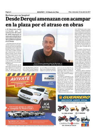 Pilar, miércoles 12 de abril de 2017RESUMEN • El Diario de PilarPágina 6
Reclamo por un hospital
DesdeDerquiamenazanconacampar
en la plaza por el atraso en obras
• El Municipio había
e s t i m a d o q u e l a
construcción del centro
de salud comenzaría en
marzo,peroaldíadehoyse
estáenprocesolicitatorio.
Ayersepidieronrespuestas
en el Concejo.
En Derqui parecen estar per-
diendo la paciencia con la pro-
mesa de un centro de salud para
la localidad, el cual se ubicará en
Ricardo Gutiérrez y Edison, y
cuyas obras se había estimado
que comenzarían en marzo.
Desde el grupo Unión Vecinal
Derquina manifestaron ayer
sus inquietudes al Concejo
Deliberante, y amenazaron con
iniciar un acampe en la Plaza
12 de Octubre si no obtienen
respuestas concretas por parte
del Municipio.
“Se había prometido que las
obras iban a arrancar en marzo,
pero todavía no se empezó con
nada. Ni siquiera se ve movi-
miento, y eso nos llama la aten-
pero va a ser en abril. Si no
tenemos respuesta oficial del
Municipio sobre el comienzo
de las obras, el acampe se va a
llevar a cabo” aﬁrmó, en diálogo
con Resumen.
El ediﬁcio reclamado es un
centro de salud de complejidad
intermedia, que los vecinos
piden hace meses, y que la
gestión de Nicolás Ducoté se
comprometió a concretar. Está
proyectado que cuente con 30
camas, distintas especialidades
médicas, servicio de imágenes,
emergencias y quirófano para
cirugías ambulatorias.
Falcón se acercó ayer al Con-
cejo Deliberante para exigir
respuestas, y dialogó al respecto
con el titular de la comisión de
Salud, el también derquino Juan
Pablo Roldán, quien enfatizó
que aún no se empezaron ni los
trabajos viales necesarios, ya
que las calles de la zona tienen
seriosproblemasdeinundación.
También hay dudas en cuanto a
las válvulas de gas del lugar. Se
presentó un comunicado para
solicitar saber el estado de la
obra.
Por su parte, el secretario de
Salud de la Comuna, Carlos
Kambourian, había señalado a
este medio que, si bien se había
puesto como fecha de inicio de
obras el mes de marzo, el pro-
ceso “se dilató porque hubo que
cambiar planos, el lugar donde
se va a construir linda con una
escuela, hubo que rediseñar la
cancha de fútbol que está ahí y
hacer algunas modiﬁcaciones
estructurales”. Actualmente, se
está en “pleno proceso licitato-
rio” aﬁrmó.
Asimismo, Falcón manifestó
suparecersobrelainauguración
ayer, en la plaza Teóﬁlo Tolosa
de esa localidad, de una estación
saludable que estará abocada a
charlas, actividades deportivas,
campañas de vacunación y con-
troles básicos de la salud como
presión arterial y glucemia.
“Ponen una estación saludable
con clases de zumba en la plaza,
que me parece bien, pero Der-
qui necesita pediatras, médicos
deguardia.Deberíanreforzarla
salita mientras seguimos espe-
rando por el hospital” expresó.
ción” dijo EloyFalcón,referente
de la Unión Vecinal Derquina.
“Estamos organizando el acam-
pe en la Plaza 12 de Octubre,
que va a ser totalmente pacíﬁco,
todavía no pusimos una fecha
“Si no tenemos respuesta oficial del Municipio, el
acampe se va a llevar a cabo”, afirman los vecinos.
 