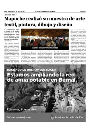 Pilar, miércoles 12 de abril de 2017 RESUMEN • El Diario de Pilar Página 7
Arte en Pilar
Mapuche realizó su muestra de arte
textil, pintura, dibujo y diseño
• El evento tuvo lugar
el pasado fin de semana
en la renovada sala de
exposiciones del coun-
try de La Lonja, y contó
con la presencia de más
de 50 artistas de Pilar y
alrededores.
Con la presencia de numero-
sos artistas pilarenses, así como
socios y residentes del country,
Mapuche realizó el pasado
sábado la presentación de la
muestra de arte textil, pintura,
dibujo, fotografía y diseño, en
la renovada sala de exposiciones
ubicada junto al house de la
entidad pionera en la zona de
La Lonja.
La organización estuvo a car-
go de la artista pilarense Beba
Delelis, una de las integrantes
de la comisión de Cultura del
Manuel Vázquez, hizo uso de la
palabra la propia organizadora,
Beba Delelis, quien destacó la
participación de los artistas,
agradeciendo la misma así
como la presencia del numeroso
público que tuvo oportunidad
de admirar la muestra.
Una de las principales con-
club, junto con un grupo de
socias y socios que mucho ha-
cen para engrandecer el acervo
cultural pilarense.
En primer lugar, presentan-
do el evento que contó con
la presencia y participación
de alrededor de 50 artistas,
entre adultos, jóvenes y niños,
estos últimos creadores de tres
murales que lucían en una de
las paredes de la sala y fueron
considerados uno de los prin-
cipales atractivos de la muestra,
así como obras de la recordada
artista Eva Velázquez, y un
par de cuadros pintados por
el actor y director teatral local
signas, que constituían el eje
de la iniciativa, era la amplia
convocatoria a artistas de las
diferentes localidades pilaren-
ses, para de esa manera lograr
desde el country, una apertura
de la faceta artística en todo el
distrito.
Más tarde, hizo lo propio el
presidente de la comisión direc-
tiva de Mapuche, Daniel Cru-
zado, quien también agradeció
la presencia de los socios y
público en general que se acercó
al evento, destacando luego la
remodelada y restaurada sala
que estuvo cerrada durante un
tiempo para su puesta a punto.
Haciendo un balance, la
muestra logró su cometido de
brindar un espacio donde los
artistas pudieron “demostrar
lo que sienten mediante sus
obras”, como había señalado la
propia Delelis.
La muestra contó con expositores de todas las
edades, que presentaron sus obras en sociedad.
 