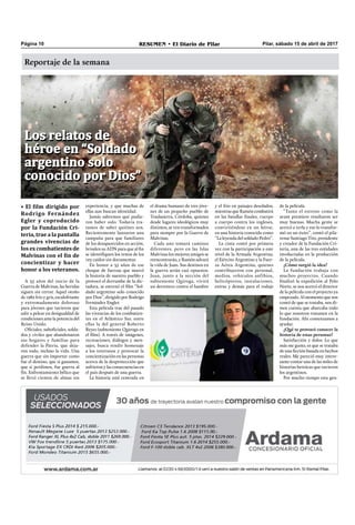 Reportaje de la semana
Pilar, sábado 15 de abril de 2017RESUMEN • El Diario de PilarPágina 10
• El film dirigido por
Rodrigo Fernández
Egler y coproducido
por la Fundación Cri-
teria, trae a la pantalla
grandes vivencias de
losexcombatientesde
Malvinas con el fin de
concientizar y hacer
honor a los veteranos.
Foto: Carnavales año 1956 - José Pedro Torres Marveggio
A 35 años del inicio de la
Guerra de Malvinas, las heridas
siguen sin cerrar. Aquel otoño
de 1982 frío y gris, escalofriante
y extremadamente doloroso
para jóvenes que tuvieron que
salir a pelear en desigualdad de
condiciones ante la potencia del
Reino Unido.
Oﬁciales, suboﬁciales, solda-
dos y civiles que abandonaron
sus hogares y familias para
defender la Patria, que deja-
ron todo, incluso la vida. Una
guerra que sin importar como
fue el destino, que si ganamos,
que si perdimos, fue guerra al
ﬁn. Enfrentamiento bélico que
se llevó cientos de almas sin
experiencia, y que muchas de
ellas aun buscan identidad.
Jamás sabremos qué pudie-
ron haber sido. Todavía tra-
tamos de saber quiénes son.
Recientemente lanzaron una
campaña para que familiares
de los desaparecidos en acción,
brinden su ADN para que al ﬁn
se identiﬁquen los restos de los
123 caídos sin documentar.
En honor a 35 años de ese
choque de fuerzas que marcó
la historia de nuestro pueblo y
provocó el derrumbe de la dic-
tadura, se estrenó el ﬁlm “Sol-
dado argentino solo conocido
por Dios”, dirigido por Rodrigo
Fernández Engler.
Esta película trae del pasado
las vivencias de los combatien-
tes en el Atlántico Sur, entre
ellas la del general Roberto
Reyes (subteniente Quiroga en
el ﬁlm). A través de imágenes,
recreaciones, diálogos y men-
sajes, busca rendir homenaje
a los veteranos y provocar la
concientización en las personas
acerca de la desprotección que
sufrieron y las consecuencias en
el país después de una guerra.
La historia está centrada en
el drama humano de tres jóve-
nes de un pequeño pueblo de
Traslasierra, Córdoba, quienes
desde lugares ideológicos muy
distintos, se ven transformados
para siempre por la Guerra de
Malvinas.
Cada uno tomará caminos
diferentes, pero en las Islas
Malvinas los mejores amigos se
reencontrarán,yRamónsalvará
la vida de Juan. Sus destinos en
la guerra serán casi opuestos.
Juan, junto a la sección del
subteniente Quiroga, vivirá
un derrotero contra el hambre
y el frío en paisajes desolados;
mientras que Ramón combatirá
en las batallas ﬁnales, cuerpo
a cuerpo contra los ingleses,
convirtiéndose en un héroe,
en una historia conocida como
“La leyenda del soldado Pedro”.
La cinta contó por primera
vez con la participación a este
nivel de la Armada Argentina,
el Ejército Argentino y la Fuer-
za Aérea Argentina, quienes
contribuyeron con personal,
medios, vehículos anfibios,
helicópteros, instalaciones,
extras y demás para el rodaje
de la película.
“Tanto el estreno como la
avant premiere resultaron ser
muy buenas. Mucha gente se
acercó a verla y eso lo transfor-
mó en un éxito”, contó el pila-
rense Santiago Tito, presidente
y creador de la Fundación Cri-
teria, una de las tres entidades
involucradas en la producción
de la película.
¿Cómo surgió la idea?
La fundación trabaja con
muchos proyectos. Cuando
ﬁnalizó la expedición al Polo
Norte, se nos acercó el director
de la película con el proyecto ya
empezado.Almomentoquenos
contó de que se trataba, nos di-
mos cuenta que abarcaba todo
lo que nosotros tratamos en la
fundación. Ahí comenzamos a
ayudar.
¿Qué te provocó conocer la
historia de estas personas?
Satisfacción y dolor. Lo que
más me gusto, es que se trataba
de una ﬁcción basada en hechos
reales. Me pareció muy intere-
sante contar una de las miles de
historias heroicas que tuvieron
los argentinos.
Por mucho tiempo esta gen-
Los relatos de
héroe en “Soldado
argentino solo
conocido por Dios”
Los relatos de
héroe en “Soldado
argentino solo
conocido por Dios”
 