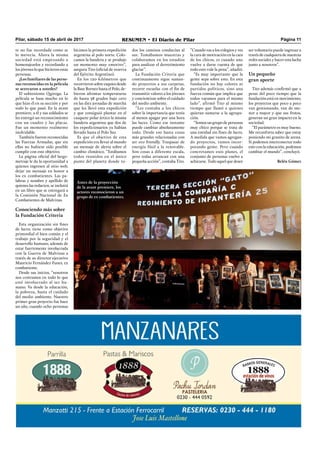 Pilar, sábado 15 de abril de 2017 RESUMEN • El Diario de Pilar Página 11
te no fue recordada como se
lo merecía. Ahora la misma
sociedad está empezando a
homenajearlos y recordando a
los jóvenes lo que hicieron estas
personas.
¿Los familiares de las perso-
nas reconocidas en la película
se acercaron a ustedes?
El subteniente Quiroga. La
película se basa mucho en lo
que hizo él en su sección y por
todo lo que pasó. En la avant
premiere, a él y sus soldados se
les entregó un reconocimiento
con un cuadro y las placas.
Fue un momento realmente
inolvidable.
También fueron reconocidas
las Fuerzas Armadas, que sin
ellas no hubiese sido posible
cumplir con este objetivo.
La página oﬁcial del largo-
metraje le da la oportunidad a
quienes ingresen al sitio web,
dejar un mensaje en honor a
los ex combatientes. Las pa-
labras y nombre y apellido de
quienes las redacten, se incluirá
en un libro que se entregará a
la Comisión Nacional de Ex
Combatientes de Malvinas.
Conociendo más sobre
la Fundación Criteria
Esta organización sin ﬁnes
de lucro, tiene como objetivo
primordial el bien común y el
trabajo por la seguridad y el
desarrollo humano, además de
estar fuertemente involucrada
con la Guerra de Malvinas a
través de su director ejecutivo
Mauricio Fernández Funes, ex
combatiente.
Desde sus inicios, “nosotros
nos centramos en todo lo que
esté involucrado al ser hu-
mano. Va desde la educación,
la pobreza, hasta el cuidado
del medio ambiente. Nuestro
primer gran proyecto fue hace
un año, cuando ocho personas
hicimos la primera expedición
argentina al polo norte. Colo-
camos la bandera y se produjo
un momento muy emotivo”,
asegura Tito (oﬁcial de reserva
del Ejército Argentino).
En los 120 kilómetros que
recorrieron sobre esquíes desde
la Base Borneo hasta el Polo, de-
bieron afrontar temperaturas
de hasta 38 grados bajo cero
en las diez jornadas de marcha
que les llevó esta expedición
y que consiguió plantar en el
casquete polar ártico la misma
bandera argentina que dos de
los expedicionarios ya habían
llevado hasta el Polo Sur.
Es que el objetivo de esta
expedición era llevar al mundo
un mensaje de alerta sobre el
cambio climático. “Estábamos
todos reunidos en el único
punto del planeta donde to-
dos los caminos conducían al
sur. Tomábamos muestras y
colaboramos en los estudios
para analizar el derretimiento
glaciar”.
La Fundación Criteria que
continuamente sigue suman-
do proyectos a sus carpetas,
recorre escuelas con el ﬁn de
transmitir valores a los jóvenes
y concientizar sobre el cuidado
del medio ambiente.
“Les contaba a los chicos
sobre la importancia que tenía
al menos apagar por una hora
las luces. Como ese instante
puede cambiar absolutamente
todo. Desde eso hasta cosas
más grandes relacionadas con
ser eco friendly. Traspasar de
energía fósil a la renovable.
Son cosas a diferente escala,
pero todas arrancan con una
pequeña acción”, contaba Tito.
“Cuando vas a los colegios y ves
la cara de motivación en la cara
de los chicos, es cuando uno
vuelve a darse cuenta de que
todo esto vale la pena”, añadió.
“Es muy importante que la
gente sepa sobre esto. En esta
fundación no hay colores ni
partidos políticos, sino una
fuerza común que implica que
todos vayamos para el mismo
lado”, afirmó Tito al mismo
tiempo que llamó a quienes
quieran sumarse a la agrupa-
ción.
“Somos un grupo de personas
muy chico porque se trata de
una entidad sin ﬁnes de lucro.
A medida que vamos agregan-
do proyectos, vamos incor-
porando gente. Pero cuando
concretamos esos planes, el
conjunto de personas vuelve a
achicarse. Todo aquel que desee
ser voluntario puede ingresar a
través de cualquiera de nuestras
redes sociales y hacer esta lucha
junto a nosotros”.
Un pequeño
gran aporte
Tito además conﬁrmó que a
pesar del poco tiempo que la
fundación está en movimiento,
los proyectos que poco a poco
van gestionando, van de me-
nor a mayor y que sus frutos,
generan un gran impacto en la
sociedad.
“El parámetro es muy bueno.
Me reconforta saber que estoy
poniendo mi granito de arena.
Si podemos interconectar todo
esto con la educación, podemos
cambiar el mundo”, concluyó.
Belén Gómez
Antes de la proyección
de la avant premiere, los
actores reconocieron a un
grupo de ex combatientes.
 