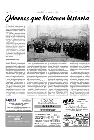 Pilar, sábado 15 de abril de 2017RESUMEN • El Diario de PilarPágina 12
No por repetidos dejan de asombrar-
nos comentarios descalificatorios de
jóvenes que actúan en política o en la
función pública dando por sentado que
inexperiencia, torpeza y frivolidad los
caracterizan.
“La juventud es la levadura moral de
los pueblos” decía José Ingenieros expre-
sando de ese modo el convencimiento
de que la energía y el entusiasmo de la
juventud son indispensables para pro-
ducir algún cambio trascendente en la
vida de los pueblos.
Esta aﬁrmación que no es mera ocu-
rrencia se funda en la irrefutable prueba
de los hechos históricos y en el conoci-
miento de la psicología del joven.
Aún si nos limitamos a la historia de
nuestro país veremos que estas aﬁrma-
ciones se cumplen holgadamente pues
son incontables los jóvenes que han sido
protagonistas de nuestra historia en
plena juventud.
Un racconto esclarecedor
Nuestro país como el resto de las
naciones americanas se constituyeron
como tales a través de una verdadera
epopeya emancipatoria. Los dirigentes
y protagonistas de la misma fueron en su
mayoría, jóvenes, a veces muy jóvenes. Es
bueno recordar en relación a esto a Ma-
riano Moreno, verdadero motor de los
acontecimientos de mayo de 1810 junto
con personalidades como Castelli, Bel-
grano, French, Berutti, Vicente López y
Planes, a los que debemos sumar a los que
se fueron incorporando después, Mon-
teagudo, Alvear, Zapiola, San Martín.
Para destacar el protagonismo de los
jóvenes en esta primera etapa que sin
duda fue decisiva en nuestra historia,
se me ocurre recordar que José de San
Martín llevó a cabo su formidable gesta:
creación de un ejército, cruce de los An-
des, liberación de Chile cuando, según
un decir coloquial, era un treintañero,
con mucha experiencia, pero treinta-
ñero al ﬁn.
Dando un salto en el tiempo se nos
ocurre trasladarnos a 1837, y acercarnos
a la trastienda de la librería de Marcos
Sastre. Allí veríamos a un grupo de jóve-
nes algunos casi adolescentes imaginan-
do y proyectando el futuro de nuestro
país. El líder del grupo tenía tan sólo 32
años y se llamaba Esteban Echeverría, su
compañero y en alguna medida discípu-
lo Juan Bautista Alberdi escribiría años
después las famosas Bases, fundamento
de la Constitución de 1853
Ponemos el acento en los logros y
obviamos por supuesto la enorme cuota
de dolor y esfuerzo qué implicó esta
laboriosa construcción de una nación.
Cuántos dejaron sus vidas, sin que poda-
mos recuperar ni siquiera sus nombres.
El siglo XIX ofrece un panorama de
complejas vicisitudes. Las nuevas na-
ciones crecían con ritmo inusitado, algo
caótico había en ese hervidero en buena
medida criticable que pintaron cronistas
de la época como Miró en su novela La
Bolsa o E. Cambaceres en sus crudas
novelas naturalistas. Muchos jóvenes
reclamaban un lugar y garantías para
una participación democrática.
En esos años ﬁniseculares se constitui-
rá uno de los partidos más importantes
en la historia política del país, me reﬁero
a la Unión Cívica Radical. En su funda-
ción cumplirán un papel determinante
los jóvenes, que en muchos casos per-
dieron la vida en la llamada Revolución
del 90. Cabe recordar un hecho ocurrido
en 1889, cuando un grupo de jóvenes
se convoca en un lugar llamado Jardín
Florida comprometiéndose a luchar por
cambiar el sistema político al que tilda-
ban de corrupto y poco democrático.
Resuena todavía una frase que era el
título de un artículo del entrerriano F.
Barroetaveña: “TÚ, QUOQUE JUVEN-
TUD...” (“Tú, también, Juventud...”).
Convocatoria fervorosa a la juventud.
Muchos jóvenes participaron de esa
suerte de rebelión popular, tal el caso
de Juan B. Justo, alguien que seis años
después sería el fundador, junto con
una multitud de jóvenes del Partido
Socialista.
En relación a esto quiero recordar
a dos jovencísimos y fervorosos par-
ticipantes: Leopoldo Lugones y José
Ingenieros redactores de un periódico
casi incendiario “La Montaña”. La vida
los llevaría por caminos muy distintos.
Lugones, abandonando el credo socia-
lista adhiere en su madurez a posicio-
nes fascistas. Ingenieros en cambio se
mantuvo ﬁel a sus preferencias juveniles,
más aún,profundizó sucompromiso con
ese ideario.
Cabe destacar que de estos grupos sur-
gen dos legisladores extraordinarios: en
1904 Alfredo Palacios, primer diputado
socialista de América Latina con sólo 24
años, y Enrique del Valle Iberlucea, pri-
Jóvenes que hicieron historia
 