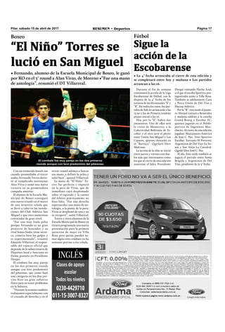 Pilar, sábado 15 de abril de 2017 RESUMEN • Deportes Página 17
Boxeo
“El Niño” Torres se
lució en San Miguel
• Fernando, alumno de la Escuela Municipal de Boxeo, le ganó
por KO en el 3° round a Alan Vivas, de Moreno •“Fue una mano
de antología”, resumió el DT Villarreal.
Con un tremendo knock out
cuando promediaba el tercer
asalto, Fernando Torres derro-
tó al complicado morenense
Alan Vivas y sumó una nueva
victoria en su prometedora
campaña amateur.
El alumno de la Escuela Mu-
nicipal de Boxeo consiguió
este nuevo triunfo en el marco
de una atractiva velada que
se llevó a cabo en las instala-
ciones del Club Atlético San
Miguel y que tuvo numerosas
contiendas de gran nivel.
“Fue una muy linda pelea
porque Fernando es un gran
proyecto de boxeador y su
rival boxea lindo, tiene técni-
ca, conecta bien los golpes y
es experimentado”, resumió
Eduardo Villarreal, el respon-
sable del espacio oficial que
depende de la subsecretaría de
Deportes local y funciona en
forma gratuita en Presidente
Derqui.
El combate fue muy parejo
en los dos primeros rounds
aunque con leve predominio
del pilarense, que como bajó
una categoría en los días pre-
vios hizo un gran esfuerzo
físico para no tener problemas
en la balanza.
“Durante la semana también
trabajamos especialmente con
el cruzado de derecha y en el
tercer round salimos a buscar
esa mano, a definir la pelea y
salió bien”, apuntó Villarreal.
La mano de “El Niño” To-
rres fue perfecta e impactó
en la pera de Vivas, que de
inmediato cayó desplomado
sobre el tapizado y la cuenta
del árbitro prácticamente no
hizo falta. “Fue una derecha
espectacular, una mano de an-
tología, a la punta de la pera.
Vivas se desplomó de una y no
se recuperó”, sumó Villarreal.
Torres y otros alumnos de la
Escuela Municipal de Boxeo ya
tienen programada una nueva
presentación para la primera
quincena de mayo en Villa
Rosa pero quizás puedan su-
mar algún otro combate en las
semanas previas a esa velada.
Fútbol
Sigue la
acción de la
Escobarense
• La 4° fecha arrancaba al cierre de esta edición y
se completará entre hoy y mañana • Los partidos
arrancan a las 16.
Durante el fin de semana
continuará la acción de la Liga
Escobarense de Fútbol, con la
disputa de la 4° fecha de los
torneos de las divisionales “A” y
“B”. En todos los casos, los par-
tidos de Sub 20 arrancarán a las
13.30 y los de Primera tendrán
pitazo inicial a las 16.
Hoy por la “A”, habrá dos
encuentros. Uno de ellos será
la visita de Monterrey a la
Colectividad Boliviana de Es-
cobar y el otro será el pleito
entre Unión San Miguel y Los
Capaces, quienes chocarán en
el “Barraza”. Quedará libre
Malvinas.
La acción de la elite se inició
entre jueves y viernes con due-
los más que interesantes como
los que al cierre de esta edición
sostenían el líder, Presidente
Derqui visitando Flecha Azul,
o el que el escolta Sportivo pro-
tagonizaba junto a Villa Rosa.
También se adelantaron Caza
y Pesca-Unión de Del Viso y
Hacoaj-Atlético.
Por la “B”, esta tarde el punte-
ro Abrojal visitará a Benavídez
y mañana saldrán a la cancha
Grand Bourg y Escobar FC,
quienes jugarán en el Polide-
portivo de Ingeniero Mas-
chwitz. Al cierre de esta edición
jugaban Manzanares-América
de José C. Paz, Toro-Sportivo
Escobar, Torcuato-El Porvenir,
Argentinos de Del Viso-La So-
nia y San Alejo-La Catedral.
Quedó libre José C. Paz.
Al día. Esta tarde también se
jugará el partido entre Santa
Brígida y Argentinos de Del
Viso, pendiente de la 3° fecha.
El combate fue muy parejo en los dos primeros
rounds aunque con leve predominio del pilarense.
 