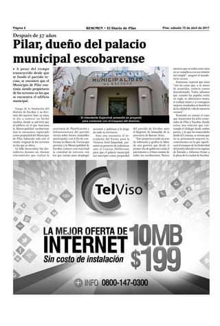 Pilar, sábado 15 de abril de 2017RESUMEN • El Diario de PilarPágina 4
Después de 57 años
Pilar, dueño del palacio
municipal escobarense
Luego de la fundación del
distrito de Escobar y su divi-
sión del nuestro, hace 57 años,
se dio a conocer un hecho
insólito, donde se advirtió que
el ediﬁcio en el que funciona
la Municipalidad escobarense
aún se encuentra registrado
como propiedad del Municipio
de Pilar, habiendo sido este el
titular original de los terrenos
en los que se ubica.
La falla burocrática fue des-
cubierta durante un intenso
relevamiento que realizó la
secretaría de Planificación e
Infraestructura del partido
vecino sobre bienes inmuebles
municipales, con el ﬁn de con-
formar un Banco de Tierras que
permita a la Municipalidad de
Escobar conocer con exactitud
la cantidad de terrenos con
los que cuenta para desplegar
del partido de Escobar ante
el Registro de Inmueble de la
provincia de Buenos Aires.
“Este proyecto es todo un acto
de soberanía y graﬁca la labor
de una gestión que desde el
primer día de gobierno cuida el
patrimonio y el bien común de
todos los escobarenses. Parece
mentira que en todos estos años
no se cumpliera con un trámite
tan simple”, aseguró el manda-
tario vecino.
Asimismo, expresó que estas
“son las cosas que, a 16 meses
de asumidos, todavía vamos
descubriendo. Todos sabemos
que cuando los papeles están
en regla, se administra mejor,
se trabaja mejor y se consiguen
mejores resultados en beneﬁcio
de la calidad de vida de nuestros
vecinos”.
Teniendo en cuenta el trato
que mantienen los jefes comu-
nales de Pilar y Escobar, donde
existe una relación que con-
templa el diálogo desde ambas
partes, y lo que ha trascendido
desde la Comuna, se estima que
no se presentarán mayores in-
convenientes en lo que signiﬁ-
cará el traspaso de la titularidad
del predio ubicado en la esquina
de Estrada y Asborno, frente a
la plaza de la ciudad de Escobar.
• A pesar del tiempo
transcurrido desde que
se fundó el partido ve-
cino, se encontró que el
Municipio de Pilar con-
tinúa siendo propietario
de los terrenos en los que
se encuentra el edificio
municipal.
acciones y políticas a lo largo
de todo su territorio.
Ante este escenario, el in-
tendente del Frente para la
Victoria Ariel Sujarchuk, pre-
sentó un proyecto de ordenanza
ante el Concejo Deliberante
para que el palacio municipal
sea inscripto como propiedad
El intendente Sujarchuk presentó un proyecto
para comenzar con el traspaso del dominio.
 