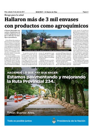 Pilar, sábado 15 de abril de 2017 RESUMEN • El Diario de Pilar Página 5
Hallaron más de 3 mil envases
con productos como agroquímicos
Riesgo para la salud
• Fueron detectados tres
vuelcos clandestinos de
residuos peligrosos en lo
que va del mes. Se inves-
tiga su procedencia.
En las últimas dos semanas se
detectaron tres vuelcos clandes-
tinos de bidones y envases que
contienen sustancias peligrosas,
comoagroquímicos,endistintos
puntosdeldistrito.Elúltimofue
el miércoles, en cercanías del
Parque Industrial. Una mujer
tuvo que ser trasladada al hos-
pital por inhalar el contenido
de uno de los envases.
Los envases quedaron en ma-
nos de la Agencia Municipal de
Residuos, que se hará cargo de
la disposición ﬁnal de los mis-
mos, mientras que se investiga
qué empresa o distribuidor los
arrojóendondefueronhallados.
2.700 envases de productos
agroquímicos en el límite entre
PilaryEscobar,quedandolacau-
sa radicada en el distrito vecino.
A los pocos días aparecieron 80
envases más del mismo produc-
to, un fungicida, en Del Viso, en
cercaníasdelcountryBermudas.
Losoperativosfueronrealizados
en conjunto por la Agencia de
Residuos y la Policía Ecológica.
Cabe señalar que en uno de
los casos, un niño había juntado
y llevado algunos envases a su
casa,locualleprodujounaerup-
ción cutánea por el contacto
con los productos industriales.
Su madre, que inhaló acciden-
talmente la sustancia, debió ser
derivada al hospital, aunque sin
mayores consecuencias.
“Estoempiezaasurgirporque
se está controlando, queremos
evitar los vuelcos clandestinos”
aseguró Suárez.
“La gestión correcta de los
residuos es costosa, por eso
buscan eludirlo. Una tonelada
de residuos industriales vale
alrededor de 1.000 pesos si se
va al lugar correcto, y si son
residuospeligrososcuestaarriba
de 3 mil pesos. Pero el costo de
compra,porejemplodelos3mil
envases de agroquímicos que
encontramos es de 1,5 millón
de pesos” explicó Paulo Suárez,
titular de la Agencia, en diálogo
con Resumen.
El último operativo se realizó
el miércoles, en un predio de 1
hectárea ubicado a poco más
de 300 metros de Ruta 8, en
cercanías del Parque Industrial.
El dueño del terreno denunció
que habían arrojado a su pro-
piedad los envases y bidones,
de entre 200 y 1.000 litros, que
contenían residuos industriales
del sector agropecuario.
Anteriormente, los primeros
días de abril habían aparecido
Esta semana se realizó un operativo en un predio cercano al Parque Industrial.
 