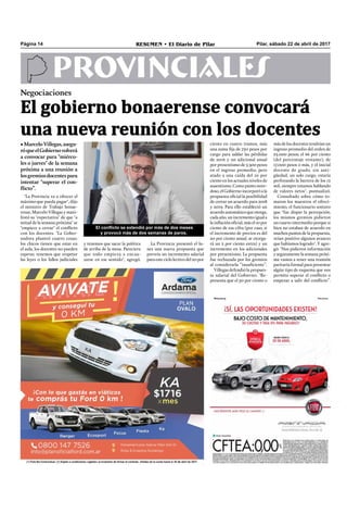 Pilar, sábado 22 de abril de 2017RESUMEN • El Diario de PilarPágina 14
PROVINCIALES
"La Provincia va a ofrecer el
máximo que pueda pagar", dijo
el ministro de Trabajo bonae-
rense, Marcelo Villegas y mani-
festó su "expectativa" de que "a
mitad de la semana próxima" se
"empiece a cerrar" el conﬂicto
con los docentes. "La Gober-
nadora planteó cuatro cosas:
los chicos tienen que estar en
el aula, los docentes no pueden
esperar, tenemos que respetar
las leyes o los fallos judiciales
ciento en cuatro tramos, más
una suma ﬁja de 750 pesos por
cargo para saldar las pérdidas
de 2016 y un adicional anual
por presentismo de 5.300 pesos
en el ingreso promedio, pero
atado a una caída del 10 por
ciento en los actuales niveles de
ausentismo. Como punto nove-
doso, el Gobierno incorporó a la
propuesta oﬁcial la posibilidad
de cerrar un acuerdo para 2018
y 2019. Para ello estableció un
acuerdo automático que otorga,
cada año, un incremento igual a
la inﬂación oﬁcial, más el 10 por
ciento de esa cifra (por caso, si
el incremento de precios es del
20 por ciento anual, se otorga-
rá un 2 por ciento extra) y un
incremento en los adicionales
por presentismo. La propuesta
fue rechazada por los gremios
al considerarla “insuﬁciente”.
Villegas defendió la propues-
ta salarial del Gobierno: "Re-
presenta que el 50 por ciento o
y tenemos que sacar la política
de arriba de la mesa. Pareciera
que todo empieza a encau-
zarse en ese sentido", agregó.
La Provincia presentó el lu-
nes una nueva propuesta que
preveía un incremento salarial
para este ciclo lectivo del 20 por
más de los docentes tendrían un
ingreso promedio del orden de
23.000 pesos; el 66 por ciento
(del porcentaje restante), de
17.000 pesos o más, y el inicial
docente de grado, sin anti-
güedad, un solo cargo, estaría
perforando la barrera de los 12
mil, siempre estamos hablando
de valores netos", puntualizó.
Consultado sobre cómo to-
maron los maestros el ofreci-
miento, el funcionario sostuvo
que "fue dispar la percepción;
los mismos gremios pidieron
un cuarto intermedio porque si
bien no estaban de acuerdo en
muchos puntos de la propuesta,
veían positivo algunos avances
que habíamos logrado". Y agre-
gó: "Nos pidieron información
y seguramente la semana próxi-
ma vamos a tener una reunión
paritaria formal para presentar
algún tipo de esquema que nos
permita superar el conﬂicto o
empezar a salir del conﬂicto”.
Negociaciones
El gobierno bonaerense convocará
una nueva reunión con los docentes
•MarceloVillegas,asegu-
róqueelGobiernovolverá
a convocar para "miérco-
les o jueves" de la semana
próxima a una reunión a
losgremiosdocentespara
intentar "superar el con-
flicto”.
El conflicto se extendió por más de dos meses
y provocó más de dos semanas de paros.
 
