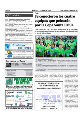 Pilar, sábado 22 de abril de 2017RESUMEN • El Diario de PilarPágina 20
Farmacias de Turno
PILAR
DERQUI
DEL VISO
22/04:ROSSI Rafaela y Uriburu
22/04:ÁLVAREZ Independencia 902
22/04:OROÑO Beruti 1305
El jueves de esta semana se
disputó en la Sede Alfredo
Lalor que la AAP posee en
Pilar, la tercera y última fecha
de clasiﬁcación del torneo in-
tercolegial por la Copa Santa
Paula, donada en 1951 por los
famosos hermanos Reynal en
homenaje a su madre, doña
Paula Llauró de Reynal.
CONTACTENOS
4430511 / 4420116
INVISIBLEINVISIBLE
ultima tecnologia
en monitoreo de
alarmas inalambrico
FULL DATA TRANSFER
EXPANDIBLE EN REDES
Polo
Se conocieron los cuatro
equipos que pelearán
por la Copa Santa Paula
• Las Cañuelas, Fasta San José, Moorlands "A" y Miguel Di
Gerónimo son semifinalistas del certamen • Jugarán este lunes
en la sede Alfredo Lalor.
Domingo Mín 13°C/Máx 23°C
Cielo parcial a algo nublado. Vientos leves del
secor oeste,rotando al sector norte.
Cielo parcialmente nublado.probabilidad de
precipitaciones.Vientos leves del sector norte.
Sábado Mín 10°C/Máx 21°C
 Fallecimientos Casa Ponce de León
ZATTI ERNESTOR
OLMOS SYVIA PASCUIMA
PEREZ MARIA CRISTINA
SCONZA PEDRO
FISHER AURELIO ALBERTO
Q.E.P.D. 21/04/2017
Q.E.P.D. 21/04/2017
Q.E.P.D. 21/04/2017
Q.E.P.D. 22/04/2017
Q.E.P.D. 22/04/2017





El campeón defensor Las
Cañuelas, Fasta San José, St.
Catherine´s Moorlands “A” y
Miguel Di Gerónimo ganaron
sus zonas y se clasificaron
semifinalistas por el trofeo
mayor; mientras que a esa mis-
ma instancia pero de la copa
Zeus, accedieron los segundos
de grupos: Escuela del Alba,
Colegio del Pilar, Los Robles
“A” y María Inmaculada. Las se-
miﬁnales se jugarán el próximo
lunes en Pilar, con entrada libre
y gratuita.
En esta oportunidad, están
participando dieciséis equipos
de entre 0 y 12 goles de valo-
rización, agrupados en cuatro
zonas, en representación de
doce instituciones educativas
de nivel secundario.
Asimismo, en otra parte del
complejo de canchas Alfredo
Lalor se está realizando la
segunda fecha del tradicional
torneo que organiza la AACCP:
la sexta versión del Torneo
Criadores.
1073 – Es proclamado en Roma el Papa Gregorio VII.
1500 – Pedro Álvares Cabral descubre Brasil.
1519 – El conquistador Hernán Cortés funda la ciudad de
Veracruz, en México.
1537 – Pedro de Mendoza, parte enfermo hacia España;
morirá en alta mar.
1724 – Nace el filósofo alemán Immamuel Kant.
1779 – Se establece el fuerte de El Carmen, o Patagones: es
la fundación de Viedma.
1870 – Nace Vladimir Ilich Ulyanov, Lenin, revolucionario
y teórico político ruso, fundador del Estado que se conver-
tiría en la Unión Soviética y presidente del primer gobierno
establecido tras la Revolución Rusa de 1917.
1880 – Llegan al país desde Francia los restos del General
José de San Martín.
1892 – Tomás Masón funda Santa Rosa, en la provincia de
La Pampa.
1897 – Primer tranvía eléctrico en Buenos Aires, desde Plaza
El Parro abre las inscripciones
El próximo 7 de mayo, el Instituto Parroquial realizará la segunda edición de su maratón so-
lidaria. A diferencia del año pasado que fueron 4, esta edición estará compuesta por 5 kilóme-
tros, comenzará en la escuela ubicada en Belgrano e Hipólito Yrigoyen y culminará en el barrio
Vicente López.
El punto de llegada será la institución educativa para no videntes Nº 503, colegio para el cual
se estará donando todo lo recaudado. Las inscripciones abrieron esta semana y el valor de las
mismas es de 280 pesos.
Ya conﬁrmaron que en el maratón participarán chicos hipoacúsicos y no videntes, junto a sus
docentes integradoras.
 