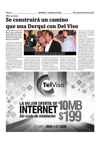 Pilar, sábado 22 de abril de 2017RESUMEN • El Diario de PilarPágina 4
Más accesos
Se construirá un camino
que una Derqui con Del Viso
Entre los casi 70 expedientes
que se debatieron en el Concejo
Deliberante el jueves, hay uno
que constituye una noticia lar-
gamente esperada por derqui-
nos y delvisenses: se aprobó por
unanimidad la construcción
de un camino que una ambas
localidades en forma directa,
ahorrando gran cantidad de
tiempo a los automovilistas que
utilizarán ese acceso.
La ordenanza establece, con-
cretamente, la apertura desde la
Ruta 234 por la calle Tierra del
Fuego hasta la calle Presidente
Derqui continuando por Co-
modoro Rivadavia hasta Ruta
8 y Ruta 26.
El proyecto corresponde al
concejal derquino Gustavo
González, del bloque Cambie-
mos.El edil llegóasubancaenel
legislativo con la iniciativa bajo
el brazo, reclamo de más de 30
años en su localidad, y tras ha-
berlo hablado con el intendente
Nicolás Ducoté, quien dio el
ahorrar tiempo a quienes lo
transiten, sino que también
contribuirá a alivianar el trán-
sito de la Ruta 234 (que próxi-
mamente, con los trabajos ya
iniciados, será doble mano).
Pero además, el acceso permi-
tirá unir los hospitales Federico
Falcón (el Pediátrico de Del
Viso), y la Maternidad Hugo
César Meisner, en Presidente
Derqui. “Estamos muy conten-
tos de que vaya a concretarse”
manifestó el edil.
El acceso constará de apro-
ximadamente 2,5 kilómetros,
cuyo espacio actualmente está
ocupado por distintos cami-
nos, no conectados entre sí, y
terrenos baldíos. El tramo más
complicado será el que atraviesa
el arroyo Pinazo. Y también se
requerirán charlas con el inten-
dente Mario Ishii, ya que parte
del camino pasará por José C.
Paz. Hasta tanto estén listas las
gestiones con el gobierno pace-
ño se saldrá por la calle Chile.
Ya aprobada la ordenanza,
resta que empiecen las gestiones
administrativas correspondien-
tes, como el llamado a licitación,
para que luego empiece a con-
cretarseestereclamoquecuenta
tres décadas entre derquinos y
delvisenses.
• La ordenanza que esti-
pula la obra, presentada
porCambiemos,fueapro-
bada el jueves por unani-
midad. Es un reclamo que
data de tres décadas.
visto bueno para la realización
de la obra, se ingresó el expe-
diente al Concejo Deliberante,
que anteayer fue aprobado por
la totalidad de los concejales
presentes en el recinto.
González destacó la impor-
tancia de la realización de este
camino, que no solo permitirá
“Estamos muy contentos de que vaya a concretarse”
dijo Gustavo González, quien presentó el proyecto.
 