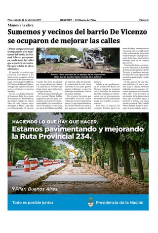 Pilar, sábado 22 de abril de 2017 RESUMEN • El Diario de Pilar Página 5
Sumemos y vecinos del barrio De Vicenzo
se ocuparon de mejorar las calles
Manos a la obra
• Desde el espacio vecinal
acompañaron a los habi-
tantes del barrio de Ma-
nuel Alberti, para poner
en condiciones las calles
que se vuelven intransita-
bles por la falta de obras
adecuadas.
El partido vecinalista que
continúa acercándose a los
barrios para cooperar con las
demandas de los pilarenses, es-
cogió en esta ocasión el Barrio
De Vicenzo de Manuel Alberti,
un lugar que según los vecinos
parece olvidado en muchos
sentidos.
En este caso, la participación
de Sumemos Pilar, fue a través
de su equipo de Obras Públicas,
que realizó trabajos de mejora
sobre la calle Corona, entre
Boulogne y Mitre, ubicadas
en el denominado De Vicenzo
mano de obra y las maquinarias
necesarias para el arreglo de las
calles utilizando los materiales
recolectados por los propios ve-
cinos de la zona, una temática
bastante usual en los tiempos
que corren.
Gracias al trabajo en conjun-
to entre Sumemos, la Sociedad
de Fomento y los vecinos de De
Vicenzo, se pudieron mejorar
las calles afectadas esparciendo
escombros para nivelar y tapar
sus pozos.
Si bien esta no es una solu-
ción deﬁnitiva, el aporte ayu-
dará a que la calzada pueda ser
utilizada provisoriamente, vol-
viendo a permitir la circulación
sobre ella. “Esta actividad es
un ejemplo de las importantes
obras que se pueden lograr a
través de la política y su unión
con los vecinos de Pilar”, señaló
Walter Roldán, luego de parti-
cipar de la jornada de mejora.
Grande. Esta zona fue elegida
por el partido vecinal, debido
a la cantidad de reclamos que
despertó por parte de los veci-
nos que viven allí.
Desde el espacio liderado por
el ex concejal Walter Roldán,
aseguraron que una gran can-
tidad de vecinos se vieron afec-
tados debido a la colocación de
tierra colorada en vez de tosca,
por parte de la Municipalidad,
en distintas calles del partido.
La colocación de esta tierra
colorada en las calles generó
graves problemas, ya que los
vehículos resbalaban y caían a
las zanjas aledañas.
Por su parte, las grúas que
intentaban socorrer a estos
vehículos corrían con la misma
suerte, lo que imposibilitaba a
los vecinos liberar sus autos y,
por supuesto, circular los días
de lluvia.
Debido a esta problemáti-
ca, los vecinos del Barrio De
Vicenzo Grande en conjunto
con la Sociedad de Fomento
de dicha localidad, se comuni-
caron con los representantes
de Sumemos Pilar, solicitando
ayuda para resolver su incon-
veniente.
Ante esto, el espacio del
contador Roldán, aportó la
Roldán: “Esta actividad es un ejemplo de las importantes
obras que se pueden lograr a través de la política”.
 