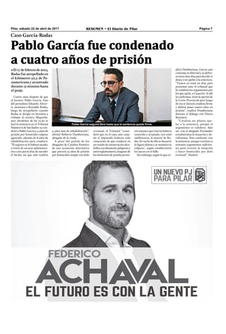 Pilar, sábado 22 de abril de 2017 RESUMEN • El Diario de Pilar Página 7
Pablo García fue condenado
a cuatro años de prisión
Caso García-Rodas
• El 17 de febrero de 2013,
Rodas fue atropellado en
el kilómetro 52,5 de Pa-
namericana y arrastrado
durante 15 minutos hasta
el peaje.
Cuatro años después de que
el locutor Pablo García, hijo
del periodista Eduardo Aliver-
ti, asesinara a Reinaldo Rodas,
luego de atropellarlo cuando
Rodas se dirigía en bicicleta a
trabajar al country Mapuche,
ayer alrededor de las 13.30 se
leyó la sentencia en el Tribunal
Número 6 de San Isidro: se con-
denó a Pablo García a 4 años de
prisión por homicidio culposo
agravado, además de 8 años de
inhabilitación para conducir.
“El registro se lo habían sacado,
a través de un acto administra-
tivo a los pocos días de suceder
el hecho, así que solo tendría
4 años más de inhabilitación”,
aﬁrmó Roberto Damboriana,
abogado de la viuda.
A pesar del pedido de los
abogados de Catalina Ramírez
de una acusación alternativa
que preveía 15 años de prisión
por homicidio simple con dolo
eventual, el Tribunal “consi-
deró que en el caso, aún cuan-
do el imputado hubiera sido
consciente de que conducir en
un estado de intoxicación alco-
hólica era altamente peligroso y
antirreglamentario, ninguno de
los elementos de prueba permi-
tió sostener que García hubiera
conocido y aceptado, con total
indiferencia, la muerte de Ro-
das. En razón de ello se descartó
la ﬁgura dolosa y se mantuvo la
culposa", según establecieron
los jueces en el fallo.
Sin embargo, según lo que ex-
plicó Damboriana, García aún
continúa en libertad y su defen-
sa tiene siete días para decidir si
desea o no apelar a la sentencia.
“Tienen en total 20 días para
presentar ante el tribunal que
lo condenó los argumentos por
los que apela, a Casación. Si allí
la conﬁrman, tiene la opción de
la Corte Provincial pero luego
de eso se dictará condena ﬁrme
y deberá pasar cuatro años en
prisión”, explicó Damboriana
durante el diálogo con Diario
Resumen.
“Catalina no planea ape-
lar a la sentencia, porque el
argumento es valedero. Aún
así, con el abogado Fernández
estudiaremos la situación y de-
cidiremos. Está conforme con
la sentencia, aunque veremos si
tenemos argumentos suﬁcien-
tes para revertir la situación
y hacer homicidio por dolo
eventual”, ﬁnalizó.
Pablo García seguirá libre hasta que la sentencia quede firme.
 
