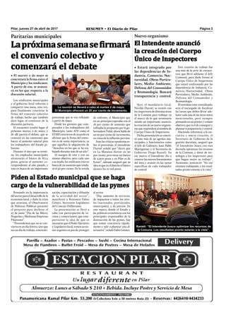 Pilar, jueves 27 de abril de 2017 RESUMEN • El Diario de Pilar Página 3
• El martes 2 de mayo se
concretará la firma entre el
Municipio y los sindicatos.
A partir de eso, se avanza-
rá en los que respecta a la
discusión salarial.
Los sindicatos municipales
y el gobierno local volverán a
compartir una mesa, esta vez,
para finalmente concretar la
firma del convenio colectivo
de trabajo, hecho que también
dará lugar al comienzo de la
discusión paritaria.
El encuentro tendrá lugar el
próximo martes 2 de mayo, y
de allí partirá el debate, que se
centrará en las cuestiones que
hacen al aumento salarial para
los trabajadores del Estado pi-
larense.
Durante el mes que se termi-
na, los empleados municipales
alcanzarán el básico de 8714
pesos, gracias al aumento co-
rrespondiente al año pasado, e
irán en busca de un importante
Paritarias municipales
Lapróximasemanasefirmará
el convenio colectivo y
comenzará el debate
porcentaje que se vea reﬂejado
a partir de mayo.
Desde los gremios que com-
prenden a los trabajadores del
Municipio, tanto ATE como el
STMP,estuvierondeacuerdoen
aﬁrmar que la ﬁrma del conve-
nio es de suma importancia, ya
que signiﬁca la adquisición de
“derechos en los que se ha tra-
bajado durante más de un año”.
Al margen de esto y con un
mismo objetivo, pero cada uno
a su modo, los sindicatos irán en
buscadeunaumentoqueronda-
rá el 30 por ciento. De la vereda
de enfrente, el Municipio que
en un principio esperaba con el
18 por ciento de aumento que
reﬂejaba lo propuesto por la go-
bernadora Vidal, ahora habla de
un 20 por ciento de incremento,
envistasdelainﬂaciónprevista.
Antelascríticasopositorasso-
bre el porcentaje, el intendente
Ducoté señaló que “dicen que
en La Matanza dieron un 30
por ciento, pero tiene un básico
de 3.000 pesos y en Pilar es de
8.000”, además aseguró que su
ideaesqueeneldistritoelbásico
alcance los 10 mil pesos.
Nuevo organismo
El Intendente anunció
la creación del Cuerpo
Único de Inspectores
Ayer, el mandatario local,
Nicolás Ducoté, se reunió con
losinspectoresdedistintasáreas
de la Comuna para trabajar en
el marco de lo que terminaría
siendo un importante anuncio:
lacreacióndeunnuevoorganis-
moqueresponderáalnombrede
Cuerpo Único de Inspectores.
Dichapresentaciónseconcre-
tó ante más de 30 agentes mu-
nicipales, y funcionarios como
el Jefe de Gabinete, Juan Pablo
Martignone; y el Secretario de
Gobierno Diego Ranieli. En
ese marco, el Intendente dio a
conocerlosnuevoslineamientos
del área y avanzó en las tareas
especíﬁcas de cada trabajador
de control.
• Estará integrado por
las dependencias de In-
dustria, Comercio, Noc-
turnidad, Obras Particu-
lares, Medio Ambiente,
Defensa del Consumidor
y Bromatología. Buscará
transparencia y control.
Esta reunión de trabajo fue
una más de la serie de encuen-
tros que llevó adelante el Jefe
Comunal, para darle forma al
Cuerpo Único de Inspectores
que estará conformado por las
dependencia de Industria, Co-
mercio, Nocturnidad, Obras
Particulares, Medio Ambiente,
Defensa del Consumidor y
Bromatología.
Elnovedosoentecentralizado,
será el encargado de ﬁscalizar
las tareas que deben llevar ade-
lante cada una de las áreas antes
mencionadas, pero siempre
pensandoenunprimerycomún
objetivo,queeseldeconseguiry
plasmartransparenciaycontrol.
Haciendo referencia a la ini-
ciativa y nueva creación, el
Secretario de Gobierno de la
gestión ducotista, aseguró que
“el Intendente busca con esta
decisión optimizar los recursos
de la Comuna, y dotar de tec-
nología a los inspectores para
que hagan mejor su trabajo”.
Asimismo, sentenció: “En eso
estamos trabajando, y los resul-
tados pronto estarán a la vista”.
Piden al Estado municipal que se haga
cargo de la vulnerabilidad de las pymes
Pensando en la importancia
delsectorparaeldesarrollodela
economía local, y dado la crisis
que atraviesa, el Observatorio
de Políticas Públicas presentó
el proyecto para declarar el
27 de junio “Día de las Micro,
Pequeñas y Medianas Empresas
Pilarenses”.
“Pretendemos que no se con-
vierta en un día festivo, sino que
sea un día de trabajo, concienti-
zación, capacitación y difusión
de la actividad del sector”,
manifestó a Resumen Fabio
Gómez, Secretario Legislativo
del Concejo Deliberante.
La presentación se llevó a
cabo con participación de ve-
cinos y comerciantes, que com-
partieron la idea de que es
necesarioqueelPoderEjecutivo
y Legislativo local, tomen accio-
nes urgentes en pos de proteger
al sector.
“Hay aumento de servicios,
de impuestos a todos los nive-
les (nacionales, provinciales,
municipales), y de precios. En
este marco, donde el Estado y
las políticas económicas son los
principales responsables de la
destrucción de las pymes, hay
que tomar conciencia rápida-
mente y salir a plantear una al-
ternativa”, señaló Fabio Gómez.
La reunión se llevará a cabo el martes 2 de mayo.
El Municipio ofrecerá un 20 por ciento de incremento.
Ranieli: “El Intendente busca optimizar los recursos de
la Comuna. Los resultados pronto estarán a la vista”.
 