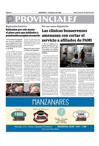 Pilar, jueves 27 de abril de 2017RESUMEN • El Diario de PilarPágina 8
PROVINCIALES
Las clínicas bonaerenses
amenazan con cortar el
servicio a afiliados de PAMI• El acuerdo fue aceptado
por 544.311 jubilados
cuyas jubilaciones han
aumentadoenun24,9por
ciento pasando de 9.412 a
11.756 pesos.
Por una nueva disposiciónReparación histórica
Extienden por seis meses
el plazo para que jubilados y
pensionadosaceptenelacuerdo
• Por un cambio en el
sistema prestacional, que
pasarás a ser de pago
“per cápita”, las clínicas
aseguranquelesproducirá
pérdidas.
Una veintena de clínicas bo-
naerenses denunciaron en las
últimas horas que no podrán
continuar prestando servicios a
jubilados si se pone en marcha
un nuevo sistema de pago “per
cápita”, que según transcendi-
dos sería de 426 pesos por mes
por cada jubilado. La nueva
disposicióndelPAMIentraráen
vigencia a partir del 1º de mayo,
y dejará de lado la vieja modali-
dad de pago que se realizaba por
cantidad de prácticas médicas y
no por paciente.
A raíz de esta situación, unas
veinte clínicas elevaron una
carta al presidente del PAMI,
Sergio Cassinotti, a quien le
pidieron que revea la medida y
que los reciba para exponer las
diﬁcultades que enfrentará el
sector en caso de que la nueva
disposición se ponga en vigen-
cia: no solo perderán dinero las
clínicas, sino que por falta de
capital se disminuirá el servicio
a los adultos mayores ya que no
podrán cubrirse las prácticas
necesarias.
Las clínicas mostraron pre-
ocupación, además, porque
a menos de una semana de la
puesta en marcha de la nueva
modalidad de pago, aún no hay
mayores precisiones al respecto.
Y en ese sentido reclamaron que
el pago por jubilado se eleve a
900 pesos por mes, porque se-
gúnadvirtieron,“cualquierotro
valorhacequelasituacióndelos
prestadoresseadequebranto,ya
quesuponereducirlaestructura
y realizar despidos y ajustes”.
Las clínicas sostienen que con
los 426 pesos mensuales que
les brindaría la obra social será
imposiblequecualquieraﬁliado
pueda tener cama, análisis clíni-
cos, resonancias magnéticas o
atención personalizada, por lo
que advirtieron que habrá una
“disminución” en la calidad de
la atención.
Asimismo, reiteraron que
con los aumentos promedio de
500 por ciento en los costos del
sector, se agrava la situación. Y
señalaron que un día de inter-
nación de un paciente le cuesta
a una clínica un promedio de
300 pesos, sin contar limpieza,
técnicos, camilleros ni cocina.
Desde ANSES informaron
ayer que se extenderá el plazo
para que los adultos mayores
que obtuvieron un reajuste an-
ticipado en septiembre, octubre
y noviembre de 2016 acepten
el acuerdo de la reparación
histórica a través de la web del
organismo. Luego deberán sus-
cribirlo junto al abogado que los
representa con sus respectivas
huellas digitales, ya sea en una
oﬁcina de ANSES o en alguno
de los bancos habilitados. El
nuevo plazo de seis meses em-
pieza a contarse a partir del 1º
de abril de 2017.
Son alrededor de 900 mil
personas quienes recibieron
el ajuste en forma automática
y cumplían con determinados
requisitos de edad, salud o per-
tenecían a grupos sociales más
vulnerables. De ellos, el 44 por
ciento (396.829) salieron de la
jubilación mínima.
Reparación para más de
2 millones de jubilados
LaReparaciónHistórica,pro-
puestaporelGobiernoNacional
para mejorar los haberes de los
jubilados y pensionados, alcan-
zará a 2 millones de personas.
De ese total, 1.302.698 ya tienen
una oferta de reajuste en la web.
Por otro lado, el acuerdo fue
aceptado por 544.311 jubilados
El aumento promedio de las
jubilaciones, gracias a la Repa-
ración Histórica, es de 24,9 por
ciento, pasando en promedio
de 9.412 a 11.756 pesos. Este au-
mento ya lo están percibiendo
casi 1 millón de jubilados, pese
a no haber concluido el trá-
mite de homologación, ya que
se empezó a abonar en forma
anticipada.
El pago per cápita será de 426
pesos, pero las clínicas exigen 900.
Los jubilados y pensionados tendrán tiempo
hasta el 30 de septiembre para aceptar el acuerdo.
 