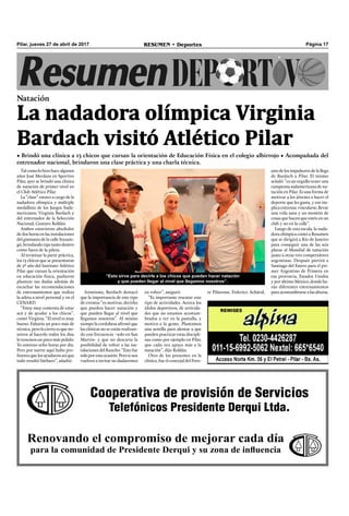 Página 17RESUMEN • DeportesPilar, jueves 27 de abril de 2017
Tal como lo hizo hace algunos
años José Meolans en Sportivo
Pilar, ayer se brindó una clínica
de natación de primer nivel en
el Club Atlético Pilar.
La “clase” estuvo a cargo de la
nadadora olímpica y múltiple
medallista de los Juegos Suda-
mericanos, Virginia Bardach y
del entrenador de la Selección
Nacional, Gustavo Roldán.
Ambos estuvieron alrededor
de dos horas en las instalaciones
del gimnasio de la calle Ituzain-
gó, brindando tips tanto dentro
como fuera de la pileta.
Al terminar la parte práctica,
los 13 chicos que se presentaron
de 5º año del Instituto Atlético
Pilar que cursan la orientación
en educación física, pudieron
plantear sus dudas además de
escuchar las recomendaciones
de entrenamientos que realiza
la atleta a nivel personal y en el
CENARD.
“Estoy muy contenta de estar
acá y de ayudar a los chicos”,
contó Virginia. “El nivel es muy
bueno. Faltaría un poco más de
técnica, pero lo cierto es que no-
sotros al hacerlo todos los días
lo tenemos un poco más pulido.
Yo entreno ocho horas por día.
Pero por suerte aquí hubo pro-
fesores que los ayudaron así que
todo resultó bárbaro”, añadió.
Cooperativa de provisión de Servicios
Telefónicos Presidente Derqui Ltda.
Renovando el compromiso de mejorar cada día
para la comunidad de Presidente Derqui y su zona de influencia
Natación
• Brindó una clínica a 13 chicos que cursan la orientación de Educación Física en el colegio albirrojo • Acompañada del
entrenador nacional, brindaron una clase práctica y una charla técnica.
La nadadora olímpica Virginia
Bardach visitó Atlético Pilar
te Pilarense, Federico Achával,Asimismo, Bardach destacó
que la importancia de este tipo
de eventos “es motivar, decirles
que pueden hacer natación y
que pueden llegar al nivel que
llegamos nosotros”. Al mismo
tiempo la cordobesa aﬁrmó que
las clínicas no se están realizan-
do con frecuencia –solo en San
Martín- y que no descarta la
posibilidad de volver a las ins-
talaciones del Rancho. “Esto fue
soloporestaocasión.Perosinos
vuelven a invitar no dudaremos
en volver”, aseguró.
“Es importante rescatar este
tipo de actividades. Acerca los
ídolos deportivos, de activida-
des que no estamos acostum-
brados a ver en la pantalla, y
motiva a la gente. Plantamos
una semilla para alentar a que
pueden practicar estas discipli-
nas como por ejemplo en Pilar,
que cada vez apoya más a la
natación”, dijo Roldán.
Otro de los presentes en la
clínica, fue el concejal del Fren-
uno de los impulsores de la llega
de Bardach a Pilar. El mismo
señaló: “es un orgullo tener una
campeona sudamericana de na-
tación en Pilar. Es una forma de
motivar a los jóvenes a hacer el
deporte que les gusta, y eso im-
plica entrenar, vincularse, llevar
una vida sana y un montón de
cosas que hacen que estén en un
club y no en la calle”.
Luego de esta escala, la nada-
dora olímpica contó a Resumen
que se dirigirá a Río de Janeiro
para conseguir una de las seis
plazas al Mundial de natación
junto a otras tres competidores
argentinas. Después partirá a
Santiago del Estero para el pri-
mer Argentino de Primera en
esa provincia, Estados Unidos
y por último México, donde ha-
rán diferentes entrenamientos
paraacostumbrarsealasalturas.
“Esto sirve para decirle a los chicos que pueden hacer natación
y que pueden llegar al nivel que llegamos nosotros”.
 
