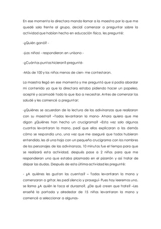En ese momento la directora mando llamar a la maest ra por lo que me 
quedé sola frente al grupo, decidí comenzar a preguntar sobre la 
act ividad que habían hecho en educación física, les pregunté: 
-¿Quién ganó? - 
-¡Las niñas! - respondieron en unísono - 
-¿Cuántos puntos hicieron?-pregunté- 
-Más de 100 y los niños menos de cien- me contestaron. 
La maest ra llegó en ese momento y me preguntó que si podía abordar 
mi contenido ya que la directora estaba pidiendo hacer un papeleo, 
acepté y acomodé todo lo que iba a necesitar. Antes de comenzar los 
saludé y les comencé a preguntar: 
-¿Quiénes se acuerdan de la lectura de las adivinanzas que realizaron 
con su maest ra? –Todos levantaron la mano- Ahora quiero que me 
digan ¿Quiénes han hecho un crucigrama? –Esta vez solo algunos 
cuantos levantaron la mano, pedí que ellos explicaran a los demás 
cómo se respondía uno, una vez que me aseguré que todos hubieran 
entendido, les di una hoja con un pequeño crucigrama con los nombres 
de los personajes de las adivinanzas, 10 minutos fue el t iempo para que 
se realizará esta act ividad, después pase a 2 niños para que me 
respondieran uno que estaba plasmado en el pizarrón y así t ratar de 
disipar las dudas. Después de esta últ ima act ividad les pregunté: 
- ¿A quiénes les gustan los cuentos? – Todos levantaron la mano y 
comenzaron a gritar, les pedí silencio y proseguí- Pues hoy leeremos uno, 
se llama ¿A quién le toca el durazno?, ¿De qué creen que t rate? –Les 
enseñé la portada y alrededor de 15 niños levantaron la mano y 
comencé a seleccionar a algunos- 
 