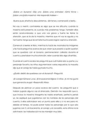 -¡Sobre un durazno! –Dijo uno- ¡Sobre unos animales! –Gritó Víctor – 
¡Sobre una jirafa maest ra! –Me respondió Aeleen – 
-Bueno pues ahorita lo descubriremos, siéntense y comenzaré a leerlo.- 
No voy a ment ir, cont rolarlos es algo que se me dificulta, cuando la 
maest ra está presente, es cuando más problemas tengo. También ellos 
están acostumbrados a que una voz grave y fuerte les llame la 
atención, que es la de la maest ra, mient ras que mi voz es aguda y no 
tan fuerte, tengo que levantarla mucho para lograr captar su atención. 
Comencé a leerles el libro, mient ras lo hacía les most raba las imágenes 
y les hacía preguntas acerca de que creen que pasaría o quién querían 
que se quedara con el durazno, permanecieron callados durante el 
cuento y prestaban mucha atención, reían cuando leía algo divert ido. 
Cuando el cuento acabo les pregunté que cuál había sido su parte y su 
personaje favorito, los niños argumentaron varias respuestas, la mayoría 
dijo que el conejo les había gustado mucho. 
-¿Quién debió de quedarse con el durazno? –Pregunté 
-¡El conejo!-Gritaron unos- ¡El rinoceronte!-Dijeron 3 niños- ¡A mí me gustó 
que ganara la oruga! –Respondió Alissa- 
Después de plat icar un poco acerca del cuento les pregunté que si 
habían jugado alguna vez al ahorcado, Germán me respondió que si, 
que incluso la maest ra Margarita les había enseñado, perfecto pensé 
yo, les expliqué que jugaríamos con los nombres de los personajes del 
cuento, si ellos adivinaban era un punto para ellos y si no era para mí, 
debido al t iempo, no pude poner todos los personajes por lo que solo 
jugamos con 3, el rinoceronte, el conejo y el cocodrilo, esta últ ima no la 
adivinaron, las t rabadas aún no las manejan muy bien. 
 