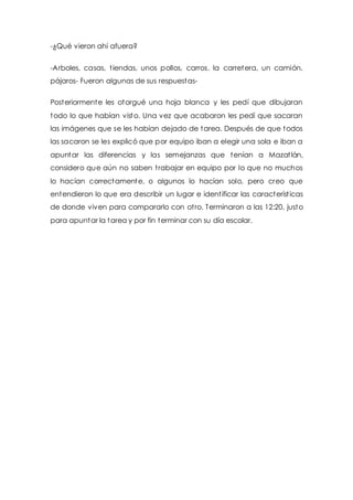 -¿Qué vieron ahí afuera? 
-Arboles, casas, t iendas, unos pollos, carros, la carretera, un camión, 
pájaros- Fueron algunas de sus respuestas- 
Posteriormente les otorgué una hoja blanca y les pedí que dibujaran 
todo lo que habían visto. Una vez que acabaron les pedí que sacaran 
las imágenes que se les habían dejado de tarea. Después de que todos 
las sacaron se les explicó que por equipo iban a elegir una sola e iban a 
apuntar las diferencias y las semejanzas que tenían a Mazat lán, 
considero que aún no saben t rabajar en equipo por lo que no muchos 
lo hacían correctamente, o algunos lo hacían solo, pero creo que 
entendieron lo que era describir un lugar e ident ificar las característ icas 
de donde viven para compararlo con ot ro. Terminaron a las 12:20, justo 
para apuntar la tarea y por fin terminar con su día escolar. 
 