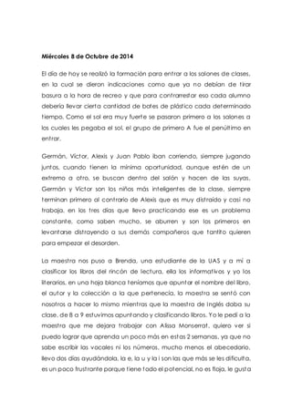 Miércoles 8 de Octubre de 2014 
El día de hoy se realizó la formación para ent rar a los salones de clases, 
en la cual se dieron indicaciones como que ya no debían de t irar 
basura a la hora de recreo y que para cont rarrestar eso cada alumno 
debería llevar cierta cant idad de botes de plást ico cada determinado 
t iempo. Como el sol era muy fuerte se pasaron primero a los salones a 
los cuales les pegaba el sol, el grupo de primero A fue el penúlt imo en 
ent rar. 
Germán, Víctor, Alexis y Juan Pablo iban corriendo, siempre jugando 
juntos, cuando t ienen la mínima oportunidad, aunque estén de un 
extremo a ot ro, se buscan dent ro del salón y hacen de las suyas, 
Germán y Víctor son los niños más inteligentes de la clase, siempre 
terminan primero al cont rario de Alexis que es muy dist raído y casi no 
trabaja, en los t res días que llevo pract icando ese es un problema 
constante, como saben mucho, se aburren y son los primeros en 
levantarse dist rayendo a sus demás compañeros que tantito quieren 
para empezar el desorden. 
La maest ra nos puso a Brenda, una estudiante de la UAS y a mí a 
clasificar los libros del rincón de lectura, ella los informat ivos y yo los 
literarios, en una hoja blanca teníamos que apuntar el nombre del libro, 
el autor y la colección a la que pertenecía, la maest ra se sentó con 
nosot ros a hacer lo mismo mient ras que la maest ra de Inglés daba su 
clase, de 8 a 9 estuvimos apuntando y clasificando libros. Yo le pedí a la 
maest ra que me dejara t rabajar con Alissa Monserrat , quiero ver si 
puedo lograr que aprenda un poco más en estas 2 semanas, ya que no 
sabe escribir las vocales ni los números, mucho menos el abecedario, 
llevo dos días ayudándola, la e, la u y la i son las que más se les dificulta, 
es un poco frust rante porque t iene todo el potencial, no es floja, le gusta 
 