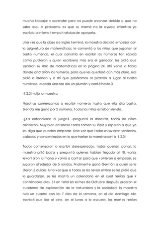mucho t rabajar y aprender pero no puede avanzar debido a que no 
sabe eso, el problema es que su mamá no la ayuda, mient ras yo 
escribía al mismo t iempo t rataba de apoyarla. 
Una vez que la clase de inglés terminó, la maest ra decidió empezar con 
la asignatura de matemát icas, le comentó a los niños que jugarían al 
basta numérico, el cual consist ía en escribir los números tan rápido 
como pudieran y quien escribiera más era el ganador, les pidió que 
sacaran su libro de matemát icas en la página 24, ahí venía la tabla 
donde anotarían los números, para que les quedará aún más claro, nos 
pidió a Brenda y a mí que pasáramos al pizarrón a jugar al basta 
numérico, a cada una nos dio un plumón y contó hasta 3 
-1,2,3! –dijo la maest ra 
Nosot ras comenzamos a escribir números hasta que ella dijo basta, 
Brenda me ganó por 2 números, todos los niños estaban riendo. 
-¿Ya entendieron el juego? –preguntó la maest ra, todos los niños 
asint ieron- Muy bien entonces todos tomen su lápiz y esperen a que yo 
les diga que pueden empezar- Una vez que todos estuvieron sentados, 
callados y concent rados en lo que harían la maest ra contó -1,2,3! 
Todos comenzaron a escribir desesperados, todos querían ganar, la 
maest ra gritó basta y preguntó quienes habían llegado al 10, varios 
levantaron la mano y volvió a contar para que volvieran a empezar, se 
jugaron alrededor de 5 rondas, finalmente ganó Germán a quien se le 
dieron 5 dulces. Una vez que a todos se les revisó el libro se les pidió que 
lo guardaran, se les most ró un calendario en el cual tenían que ir 
contándolos días, 31 en total en el mes de Octubre después sacaron el 
cuaderno de exploración de la naturaleza y la sociedad, la maest ra 
hizo un cuadro con los 7 días de la semana, en el día domingo ella 
escribió que iba al cine, en el lunes a la escuela, los martes tenían 
 
