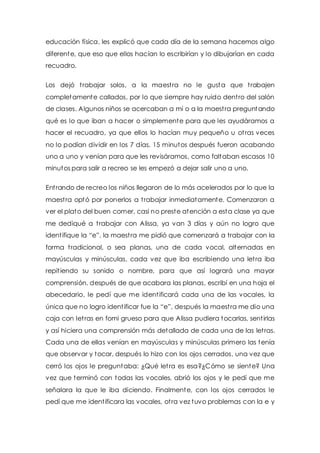 educación física, les explicó que cada día de la semana hacemos algo 
diferente, que eso que ellos hacían lo escribirían y lo dibujarían en cada 
recuadro. 
Los dejó t rabajar solos, a la maest ra no le gusta que t rabajen 
completamente callados, por lo que siempre hay ruido dent ro del salón 
de clases. Algunos niños se acercaban a mi o a la maest ra preguntando 
qué es lo que iban a hacer o simplemente para que les ayudáramos a 
hacer el recuadro, ya que ellos lo hacían muy pequeño u ot ras veces 
no lo podían dividir en los 7 días. 15 minutos después fueron acabando 
uno a uno y venían para que les revisáramos, como faltaban escasos 10 
minutos para salir a recreo se les empezó a dejar salir uno a uno. 
Ent rando de recreo los niños llegaron de lo más acelerados por lo que la 
maest ra optó por ponerlos a t rabajar inmediatamente. Comenzaron a 
ver el plato del buen comer, casi no preste atención a esta clase ya que 
me dediqué a t rabajar con Alissa, ya van 3 días y aún no logro que 
ident ifique la “e”, la maest ra me pidió que comenzará a trabajar con la 
forma t radicional, o sea planas, una de cada vocal, alternadas en 
mayúsculas y minúsculas, cada vez que iba escribiendo una let ra iba 
repit iendo su sonido o nombre, para que así logrará una mayor 
comprensión, después de que acabara las planas, escribí en una hoja el 
abecedario, le pedí que me ident ificará cada una de las vocales, la 
única que no logro ident ificar fue la “e”, después la maest ra me dio una 
caja con let ras en fomi grueso para que Alissa pudiera tocarlas, sent irlas 
y así hiciera una comprensión más detallada de cada una de las let ras. 
Cada una de ellas venían en mayúsculas y minúsculas primero las tenía 
que observar y tocar, después lo hizo con los ojos cerrados, una vez que 
cerró los ojos le preguntaba: ¿Qué let ra es esa?¿Cómo se siente? Una 
vez que terminó con todas las vocales, abrió los ojos y le pedí que me 
señalara la que le iba diciendo. Finalmente, con los ojos cerrados le 
pedí que me ident ificara las vocales, ot ra vez tuvo problemas con la e y 
 