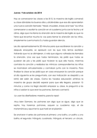 Jueves 9 de octubre de 2014 
Hoy se comenzaron las clases a las 8:15, la maest ra de inglés comenzó 
su clase dándoles los buenos días y diciéndoles que ese día aprenderían 
una nueva canción llamada “Head, shoulders, knees and t oes” los niños 
comenzaron a escribir la canción en el cuaderno junto con la fecha y el 
clima, algo que me llama la atención de la maest ra de inglés es que no 
t iene que levantar mucho la voz para llamar la atención de los niños, 
simplemente cuenta hasta 3 y todos guardan silencio. 
Les dio aproximadamente 20 minutos para que escribieran la canción y 
después ensayarla, se apresuró con los que más lentos escribían 
tratando que no se dist rajeran, si veía que alguno volteaba les llamaba 
la atención. Una vez que todos terminaron, les pidió que todos se 
pusieran de pie y les pidió que hicieran lo que ella hacía, mient ras 
cantaba la canción y realizaba las mímicas correspondientes los niños 
se most raban entusiasmados y cantaban junto con la maest ra. Para 
finalizar la clase se les pidió que en casa ensayaran la canción porque 
al día siguiente se les preguntaría, con esa indicación se despidió y se 
ret iró del salón de clases. Como les tocaba educación art íst ica la 
maest ra de grupo decidió esperar para que ella llegara, pasaron 15 
minutos y como no llegó decidió empezar su clase, le preguntó a los 
niños si sabían lo que eran los pat rones, Siomara contestó: 
-Lo usan los diseñadores maest ra, para la ropa!- 
-Muy bien Siomara, los pat rones son algo que se sigue, algo que se 
repite, hoy haremos pat rones, saquen su cuaderno rojo, el de 
matemát icas y apunten lo que haré en el pizarrón- 
Se anotaron 4 series de pat rones el primero: una bolita, un palito y una 
bolita, el segundo: t riángulo, cuadrado, t riángulo, el tercero: un círculo, 
 