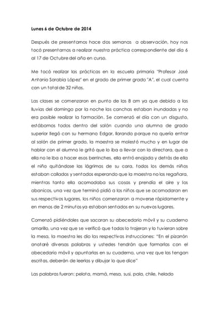 Lunes 6 de Octubre de 2014 
Después de presentarnos hace dos semanas a observación, hoy nos 
tocó presentarnos a realizar nuest ra práct ica correspondiente del día 6 
al 17 de Octubre del año en curso. 
Me tocó realizar las práct icas en la escuela primaria "Profesor José 
Antonio Sarabia López" en el grado de primer grado "A", el cual cuenta 
con un total de 32 niños. 
Las clases se comenzaron en punto de las 8 am ya que debido a las 
lluvias del domingo por la noche las canchas estaban inundadas y no 
era posible realizar la formación. Se comenzó el día con un disgusto, 
estábamos todos dent ro del salón cuando una alumna de grado 
superior llegó con su hermano Edgar, llorando porque no quería ent rar 
al salón de primer grado, la maest ra se molestó mucho y en lugar de 
hablar con el alumno le gritó que lo iba a llevar con la directora, que a 
ella no le iba a hacer esos berrinches, ella ent ró enojada y det rás de ella 
el niño quitándose las lágrimas de su cara, todos los demás niños 
estaban callados y sentados esperando que la maest ra no los regañara, 
mient ras tanto ella acomodaba sus cosas y prendía el aire y los 
abanicos, una vez que terminó pidió a los niños que se acomodaran en 
sus respect ivos lugares, los niños comenzaron a moverse rápidamente y 
en menos de 2 minutos ya estaban sentados en su nuevos lugares. 
Comenzó pidiéndoles que sacaran su abecedario móvil y su cuaderno 
amarillo, una vez que se verificó que todos lo t rajeran y lo tuvieran sobre 
la mesa, la maest ra les dio las respect ivas inst rucciones: “En el pizarrón 
anotaré diversas palabras y ustedes tendrán que formarlas con el 
abecedario móvil y apuntarlas en su cuaderno, una vez que las tengan 
escritas, deberán de leerlas y dibujar lo que dice” 
Las palabras fueron: pelota, mamá, mesa, susi, pala, chile, helado 
 