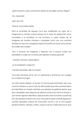 -¿Será correcto si solo consumimos alimentos de origen animal, Diego? 
-No –respondió- 
-¿Por qué no? 
-Porque no es balanceado 
Para la act ividad de equipos tuve que modificarla, en lugar de 4 
integrantes lo cambie a binas porque en la clase de exploración de la 
naturaleza y la sociedad no me funciono, a cada equipo les di 
imágenes de comida chatarra y saludable, junto con una cartulina 
dividida en esas dos categorías respect ivamente, les di las inst rucciones 
las cuales eran simples: 
-Van a recortar las imágenes y después van a buscar cuales son 
saludables y cuales son chatarra, por ejemplo, la pizza ¿qué es? 
- Comida chatarra –respondieron 
-¿Y la ensalada? –pregunté 
-Comida saludable –dijo la mayoría 
-Muy bien entonces así la van a ir separando y al final las van a pegar 
en su respect ivo lugar. 
Los niños fueron rápidos, se les dio 15 minutos para terminarlo, solo unos 
cuantos tardaron un poco más, las dificultades que más se presentaban 
era ident ificar la comida chatarra, por ejemplo las galletas decían que 
eran saludables pero después de plat icar acerca de cómo se hacían y 
que tenían lograron ident ificar, deje que ellos solos lo hicieran a part ir de 
ahí, dos equipos tuvieron mal, unos me pusieron pizza y hamburguesa en 
comida saludable, porque las consumían mucho y en el ot ro equipo 
estaba América, Génesis y Alissa, ninguna de las 3 sabía leer por lo que 
 