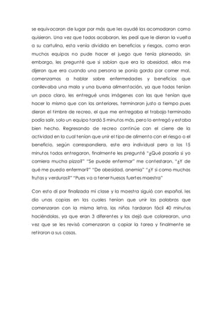 se equivocaron de lugar por más que les ayudé las acomodaron como 
quisieron. Una vez que todos acabaron, les pedí que le dieran la vuelta 
a su cartulina, esta venía dividida en beneficios y riesgos, como eran 
muchos equipos no pude hacer el juego que tenía planeado, sin 
embargo, les pregunté que si sabían que era la obesidad, ellos me 
dijeron que era cuando una persona se ponía gorda por comer mal, 
comenzamos a hablar sobre enfermedades y beneficios que 
conllevaba una mala y una buena alimentación, ya que todos tenían 
un poco claro, les ent regué unas imágenes con las que tenían que 
hacer lo mismo que con las anteriores, terminaron justo a t iempo pues 
dieron el t imbre de recreo, el que me ent regaba el t rabajo terminado 
podía salir, solo un equipo tardó 5 minutos más, pero lo ent regó y estaba 
bien hecho. Regresando de recreo cont inúe con el cierre de la 
act ividad en la cual tenían que unir el t ipo de alimento con el riesgo o el 
beneficio, según correspondiera, este era individual pero a los 15 
minutos todos ent regaron, finalmente les pregunté “¿Qué pasaría si yo 
comiera mucha pizza?” “Se puede enfermar” me contestaron, “¿Y de 
qué me puedo enfermar?” “De obesidad, anemia” “¿Y si como muchas 
frutas y verduras?” “Pues va a tener huesos fuertes maest ra” 
Con esto di por finalizada mi clase y la maest ra siguió con español, les 
dio unas copias en las cuales tenían que unir las palabras que 
comenzaran con la misma let ra, los niños tardaron fácil 40 minutos 
haciéndolas, ya que eran 3 diferentes y los dejó que colorearan, una 
vez que se les revisó comenzaron a copiar la tarea y finalmente se 
ret iraron a sus casas. 
 