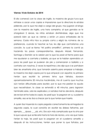 Viernes 10 de Octubre de 2014 
El día comenzó con la clase de inglés, la maest ra de grupo tuvo que 
ret irarse a sacar unas copias e impresiones que la directora le estaba 
pidiendo, por lo que me dejó a cargo del grupo, hoy jugaron al bingo 
con la maest ra de inglés, una hora completa, al que ganaba se le 
otorgaban 2 dulces, los niños estaban divirt iéndose, algo que me 
pareció bien ya que es viernes y están un poco enfadados de la 
semana. Cada niño hizo su propia carta y eligió los números de su 
preferencia, cuando la teacher se fue, les dije que cantaríamos una 
canción, la cual se llama “Mi pollito amarillit o”, primero la canté yo 
haciendo los pasos correspondientes, después Mizael, Fernanda, 
Sant iago y Damián se la sabían por lo que los pasé al frente para que 
me ayudaran a cantarla y bailarla, ya que se la habían aprendido un 
poco les pedí que se pusieran de pie y comenzaran a bailarla y a 
cantarla con nosot ros, 2 veces la repet imos y les dije que si se portaban 
bien les enseñaría ot ra, que tomarán asiento para empezar a t rabajar, 
la maest ra me dejó copias por lo que empecé con español, la primera 
tenían que escribir la primera let ra que faltaba, duraron 
aproximadamente 20 minutos haciéndola, me di cuenta que muchos 
aún tenían dificultades para escribir, por lo que me pedían la ayuda 
que necesitaban, la clase se extendió a 40 minutos, pero lograron 
terminarlo solos, solo les explicaba y si estaba mal los devolvía, después 
de revisar ent re todos la copia, les pedí que la pegaran en su cuaderno 
amarillo, eso se los iba a checar por lo que tenían que t raerlo. 
A quien iba t rayendo la copia pegada correctamente les ent regaba la 
segunda copia, la cual consist ía en escribir las sílabas faltantes, por 
ejemplo, _ _riposa, _ _ piz, etc. Era aún más complicada que la ot ra por 
lo que supuse que se llevaría hasta la hora de recreo, una vez que todos 
tenían la hoja, les pedí que la pegaran en el cuaderno amarillo y 
después di las inst rucciones, tenían que poner lo que faltaba, por 
 