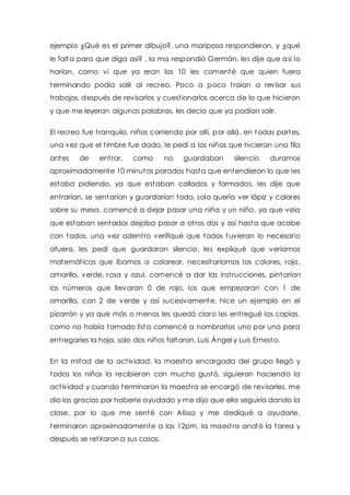 ejemplo ¿Qué es el primer dibujo?, una mariposa respondieron, y ¿qué 
le falta para que diga así? , la ma respondió Germán, les dije que así lo 
harían, como vi que ya eran las 10 les comenté que quien fuera 
terminando podía salir al recreo. Poco a poco t raían a revisar sus 
trabajos, después de revisarlos y cuest ionarlos acerca de lo que hicieron 
y que me leyeran algunas palabras, les decía que ya podían salir. 
El recreo fue t ranquilo, niños corriendo por allí, por allá, en todas partes, 
una vez que el t imbre fue dado, le pedí a los niños que hicieran una fila 
antes de ent rar, como no guardaban silencio duramos 
aproximadamente 10 minutos parados hasta que entendieron lo que les 
estaba pidiendo, ya que estaban callados y formados, les dije que 
entrarían, se sentarían y guardarían todo, solo quería ver lápiz y colores 
sobre su mesa, comencé a dejar pasar una niña y un niño, ya que veía 
que estaban sentados dejaba pasar a ot ros dos y así hasta que acabe 
con todos, una vez adent ro verifiqué que todos tuvieran lo necesario 
afuera, les pedí que guardaran silencio, les expliqué que veríamos 
matemát icas que íbamos a colorear, necesitaríamos los colores, rojo, 
amarillo, verde, rosa y azul, comencé a dar las inst rucciones, pintarían 
los números que llevaran 0 de rojo, los que empezaran con 1 de 
amarillo, con 2 de verde y así sucesivamente, hice un ejemplo en el 
pizarrón y ya que más o menos les quedó claro les ent regué las copias, 
como no había tomado lista comencé a nombrarlos uno por uno para 
ent regarles la hoja, solo dos niños faltaron, Luis Ángel y Luis Ernesto. 
En la mitad de la act ividad, la maest ra encargada del grupo llegó y 
todos los niños la recibieron con mucho gustó, siguieron haciendo la 
act ividad y cuando terminaron la maest ra se encargó de revisarles, me 
dio las gracias por haberle ayudado y me dijo que ella seguiría dando la 
clase, por lo que me senté con Alissa y me dediqué a ayudarle, 
terminaron aproximadamente a las 12pm, la maest ra anotó la tarea y 
después se ret iraron a sus casas. 
 
