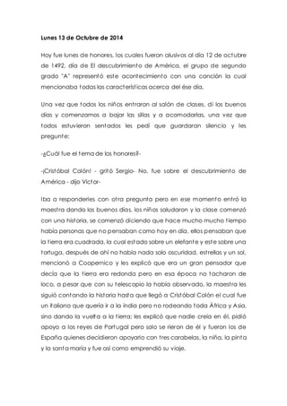 Lunes 13 de Octubre de 2014 
Hoy fue lunes de honores, los cuales fueron alusivos al día 12 de octubre 
de 1492, día de El descubrimiento de América, el grupo de segundo 
grado "A" representó este acontecimiento con una canción la cual 
mencionaba todas las característ icas acerca del ése día. 
Una vez que todos los niños ent raron al salón de clases, di los buenos 
días y comenzamos a bajar las sillas y a acomodarlas, una vez que 
todos estuvieron sentados les pedí que guardaran silencio y les 
pregunte: 
-¿Cuál fue el tema de los honores?- 
-¡Cristóbal Colón! - gritó Sergio- No, fue sobre el descubrimiento de 
América - dijo Víctor- 
Iba a responderles con ot ra pregunta pero en ese momento ent ró la 
maest ra dando los buenos días, los niños saludaron y la clase comenzó 
con una historia, se comenzó diciendo que hace mucho mucho t iempo 
había personas que no pensaban como hoy en día, ellos pensaban que 
la t ierra era cuadrada, la cual estado sobre un elefante y este sobre una 
tortuga, después de ahí no había nada solo oscuridad, est rellas y un sol, 
mencionó a Coopernico y les explicó que era un gran pensador que 
decía que la t ierra era redonda pero en esa época no tacharon de 
loco, a pesar que con su telescopio la había observado, la maest ra les 
siguió contando la historia hasta que llegó a Cristóbal Colón el cual fue 
un italiano que quería ir a la india pero no rodeando toda África y Asia, 
sino dando la vuelta a la t ierra; les explicó que nadie creía en él, pidió 
apoyo a los reyes de Portugal pero solo se rieron de él y fueron los de 
España quienes decidieron apoyarlo con t res carabelas, la niña, la pinta 
y la santa maría y fue así como emprendió su viaje. 
 