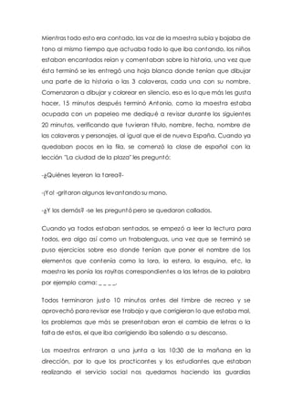 Mientras todo esto era contado, las voz de la maest ra subía y bajaba de 
tono al mismo t iempo que actuaba todo lo que iba contando, los niños 
estaban encantados reían y comentaban sobre la historia, una vez que 
ésta terminó se les ent regó una hoja blanca donde tenían que dibujar 
una parte de la historia o las 3 calaveras, cada una con su nombre. 
Comenzaron a dibujar y colorear en silencio, eso es lo que más les gusta 
hacer, 15 minutos después terminó Antonio, como la maest ra estaba 
ocupada con un papeleo me dediqué a revisar durante los siguientes 
20 minutos, verificando que tuvieran t itulo, nombre, fecha, nombre de 
las calaveras y personajes, al igual que el de nueva España. Cuando ya 
quedaban pocos en la fila, se comenzó la clase de español con la 
lección "La ciudad de la plaza" les preguntó: 
-¿Quiénes leyeron la tarea?- 
-¡Yo! -gritaron algunos levantando su mano. 
-¿Y los demás? -se les preguntó pero se quedaron callados. 
Cuando ya todos estaban sentados, se empezó a leer la lectura para 
todos, era algo así como un t rabalenguas, una vez que se terminó se 
puso ejercicios sobre eso donde tenían que poner el nombre de los 
elementos que contenía como la lora, la estera, la esquina, etc, la 
maest ra les ponía las rayitas correspondientes a las let ras de la palabra 
por ejemplo cama: _ _ _ _. 
Todos terminaron justo 10 minutos antes del t imbre de recreo y se 
aprovechó para revisar ese t rabajo y que corrigieran lo que estaba mal, 
los problemas que más se presentaban eran el cambio de let ras o la 
falta de estas, el que iba corrigiendo iba saliendo a su descanso. 
Los maest ros ent raron a una junta a las 10:30 de la mañana en la 
dirección, por lo que los pract icantes y los estudiantes que estaban 
realizando el servicio social nos quedamos haciendo las guardias 
 