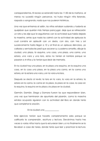 correspondientes, El recreo se extendió hasta las 11:30 de la mañana, al 
menos no sucedió ningún percance, no hubo ningún niño llorando, 
raspado o sangrando, nada que nos pusieron histéricos. 
Una vez que ent ramos al salón, los niños estaban sudando y todavía se 
quejaban que querían más t iempo para jugar, deje que se refrescarán 
un rato y les dije que le seguiríamos con la act ividad que había dejado 
la maest ra, antes que nada los calmé con la act ividad de aplausos la 
cual consiste en aplaudir con un dedo, con dos, con t res y así 
sucesivamente hasta llegar a 10 y al final es un aplauso silencioso, ya 
callados y sentados les pedí que sacaran su cuaderno amarillo, dibuje la 
ciudad, una plaza, la esquina, una casa, una pieza, una cama, una 
estera, una vara y una lora, estos no tenían el nombre porque se 
pasaron a 4 niños y la tenían que decir de memoria. 
En la ciudad hay una plaza, en la plaza una esquina, en la esquina una 
casa, en la casa una pieza, en la pieza una cama, en la cama una 
estera, en la estera una vara, y en la vara una lora. 
Después se decía al revés: la lora en la vara, la vara en la estera, la 
estera en la cama, la cama en la pieza, la pieza en la casa, la casa en 
la esquina, la esquina en la plaza y la plaza en la ciudad. 
Germán, Damián, Diego y Siomara fueron los que respondieron bien, 
una vez que terminaron de apuntarlo del pizarrón, como la maest ra 
estaba ocupada siguieron con la act ividad del libro en donde tenía 
que completar la oración. 
En la ciudad una ______________ 
Este ejercicio tenían que hacerlo completamente solos porque se 
calificaría la comprensión, escritura y lectura. Devolvimos hasta t res 
veces a varios niños hasta que lo estuvieran bien y si no finalmente se la 
llevaban a casa de tarea, donde tenía que leer y pract icar la lectura. 
 
