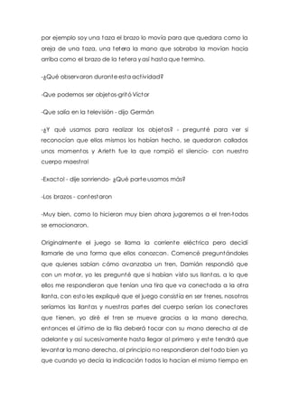 por ejemplo soy una taza el brazo lo movía para que quedara como la 
oreja de una taza, una tetera la mano que sobraba la movían hacia 
arriba como el brazo de la tetera y así hasta que termino. 
-¿Qué observaron durante esta act ividad? 
-Que podemos ser objetos-gritó Víctor 
-Que salía en la televisión - dijo Germán 
-¿Y qué usamos para realizar los objetos? - pregunté para ver si 
reconocían que ellos mismos los habían hecho, se quedaron callados 
unos momentos y Arleth fue la que rompió el silencio- con nuest ro 
cuerpo maest ra! 
-Exacto! - dije sonriendo- ¿Qué parte usamos más? 
-Los brazos - contestaron 
-Muy bien, como lo hicieron muy bien ahora jugaremos a el t ren-todos 
se emocionaron. 
Originalmente el juego se llama la corriente eléct rica pero decidí 
llamarle de una forma que ellos conozcan. Comencé preguntándoles 
que quienes sabían cómo avanzaba un tren, Damián respondió que 
con un motor, yo les pregunté que si habían visto sus llantas, a lo que 
ellos me respondieron que tenían una tira que va conectada a la ot ra 
llanta, con esto les expliqué que el juego consist ía en ser t renes, nosot ros 
seríamos las llantas y nuest ras partes del cuerpo serían los conectores 
que t ienen, yo diré el t ren se mueve gracias a la mano derecha, 
entonces el últ imo de la fila deberá tocar con su mano derecha al de 
adelante y así sucesivamente hasta llegar al primero y este tendrá que 
levantar la mano derecha, al principio no respondieron del todo bien ya 
que cuando yo decía la indicación todos lo hacían el mismo t iempo en 
 